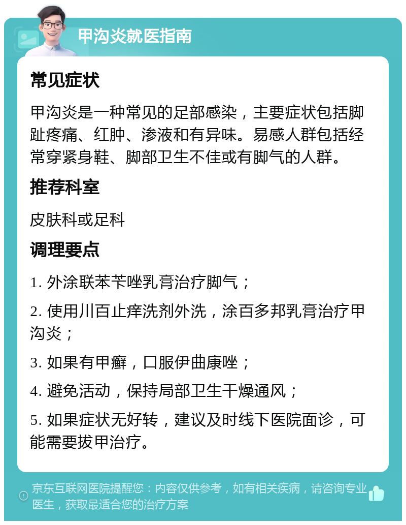 甲沟炎就医指南 常见症状 甲沟炎是一种常见的足部感染，主要症状包括脚趾疼痛、红肿、渗液和有异味。易感人群包括经常穿紧身鞋、脚部卫生不佳或有脚气的人群。 推荐科室 皮肤科或足科 调理要点 1. 外涂联苯苄唑乳膏治疗脚气； 2. 使用川百止痒洗剂外洗，涂百多邦乳膏治疗甲沟炎； 3. 如果有甲癣，口服伊曲康唑； 4. 避免活动，保持局部卫生干燥通风； 5. 如果症状无好转，建议及时线下医院面诊，可能需要拔甲治疗。