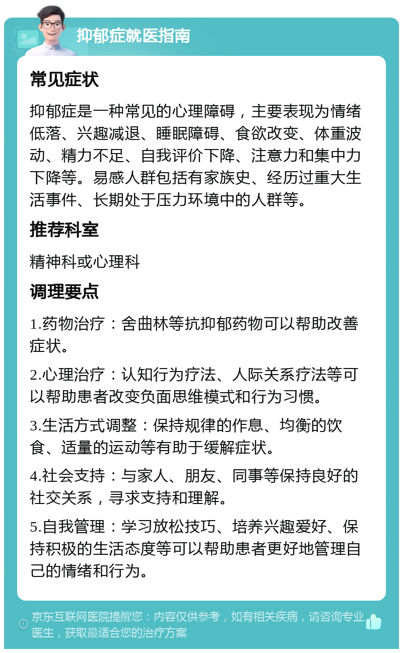 抑郁症就医指南 常见症状 抑郁症是一种常见的心理障碍，主要表现为情绪低落、兴趣减退、睡眠障碍、食欲改变、体重波动、精力不足、自我评价下降、注意力和集中力下降等。易感人群包括有家族史、经历过重大生活事件、长期处于压力环境中的人群等。 推荐科室 精神科或心理科 调理要点 1.药物治疗：舍曲林等抗抑郁药物可以帮助改善症状。 2.心理治疗：认知行为疗法、人际关系疗法等可以帮助患者改变负面思维模式和行为习惯。 3.生活方式调整：保持规律的作息、均衡的饮食、适量的运动等有助于缓解症状。 4.社会支持：与家人、朋友、同事等保持良好的社交关系，寻求支持和理解。 5.自我管理：学习放松技巧、培养兴趣爱好、保持积极的生活态度等可以帮助患者更好地管理自己的情绪和行为。