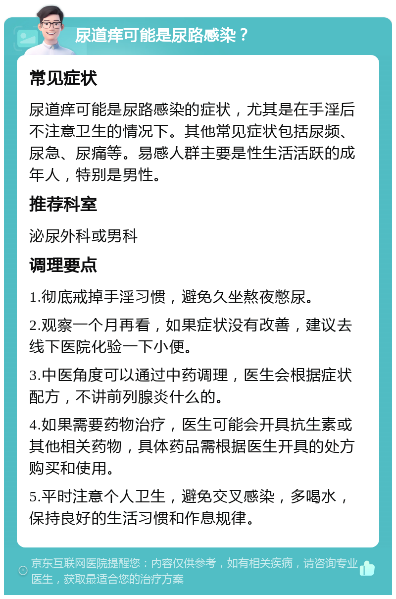 尿道痒可能是尿路感染？ 常见症状 尿道痒可能是尿路感染的症状，尤其是在手淫后不注意卫生的情况下。其他常见症状包括尿频、尿急、尿痛等。易感人群主要是性生活活跃的成年人，特别是男性。 推荐科室 泌尿外科或男科 调理要点 1.彻底戒掉手淫习惯，避免久坐熬夜憋尿。 2.观察一个月再看，如果症状没有改善，建议去线下医院化验一下小便。 3.中医角度可以通过中药调理，医生会根据症状配方，不讲前列腺炎什么的。 4.如果需要药物治疗，医生可能会开具抗生素或其他相关药物，具体药品需根据医生开具的处方购买和使用。 5.平时注意个人卫生，避免交叉感染，多喝水，保持良好的生活习惯和作息规律。