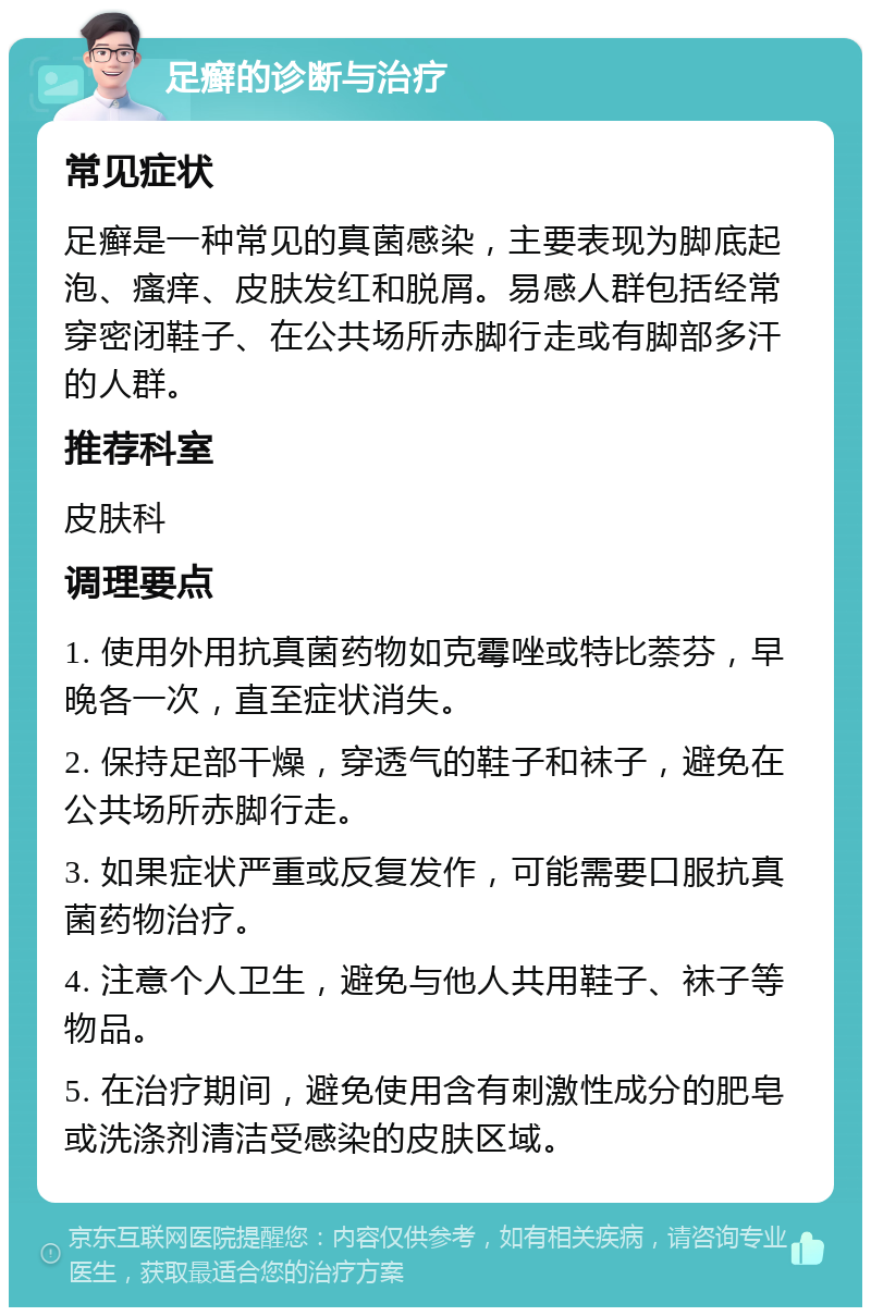 足癣的诊断与治疗 常见症状 足癣是一种常见的真菌感染，主要表现为脚底起泡、瘙痒、皮肤发红和脱屑。易感人群包括经常穿密闭鞋子、在公共场所赤脚行走或有脚部多汗的人群。 推荐科室 皮肤科 调理要点 1. 使用外用抗真菌药物如克霉唑或特比萘芬，早晚各一次，直至症状消失。 2. 保持足部干燥，穿透气的鞋子和袜子，避免在公共场所赤脚行走。 3. 如果症状严重或反复发作，可能需要口服抗真菌药物治疗。 4. 注意个人卫生，避免与他人共用鞋子、袜子等物品。 5. 在治疗期间，避免使用含有刺激性成分的肥皂或洗涤剂清洁受感染的皮肤区域。