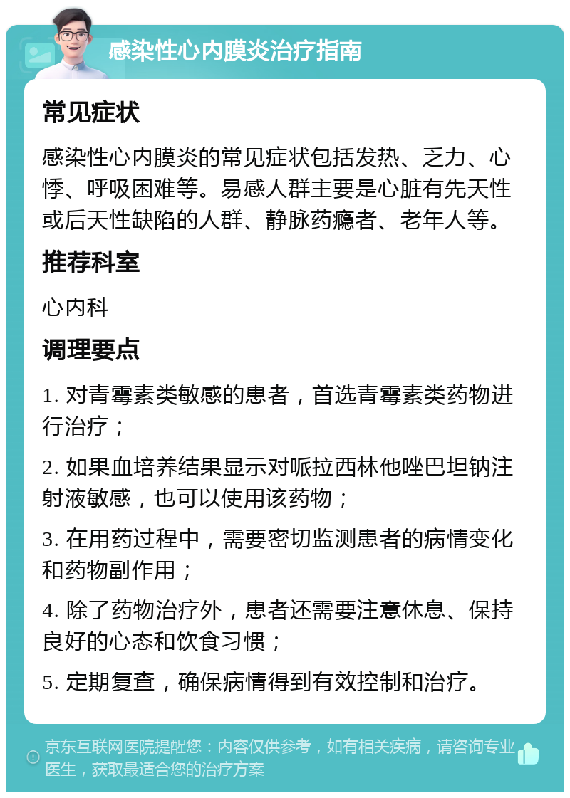 感染性心内膜炎治疗指南 常见症状 感染性心内膜炎的常见症状包括发热、乏力、心悸、呼吸困难等。易感人群主要是心脏有先天性或后天性缺陷的人群、静脉药瘾者、老年人等。 推荐科室 心内科 调理要点 1. 对青霉素类敏感的患者，首选青霉素类药物进行治疗； 2. 如果血培养结果显示对哌拉西林他唑巴坦钠注射液敏感，也可以使用该药物； 3. 在用药过程中，需要密切监测患者的病情变化和药物副作用； 4. 除了药物治疗外，患者还需要注意休息、保持良好的心态和饮食习惯； 5. 定期复查，确保病情得到有效控制和治疗。