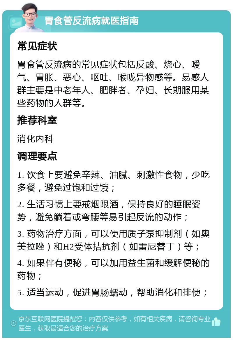 胃食管反流病就医指南 常见症状 胃食管反流病的常见症状包括反酸、烧心、嗳气、胃胀、恶心、呕吐、喉咙异物感等。易感人群主要是中老年人、肥胖者、孕妇、长期服用某些药物的人群等。 推荐科室 消化内科 调理要点 1. 饮食上要避免辛辣、油腻、刺激性食物，少吃多餐，避免过饱和过饿； 2. 生活习惯上要戒烟限酒，保持良好的睡眠姿势，避免躺着或弯腰等易引起反流的动作； 3. 药物治疗方面，可以使用质子泵抑制剂（如奥美拉唑）和H2受体拮抗剂（如雷尼替丁）等； 4. 如果伴有便秘，可以加用益生菌和缓解便秘的药物； 5. 适当运动，促进胃肠蠕动，帮助消化和排便；