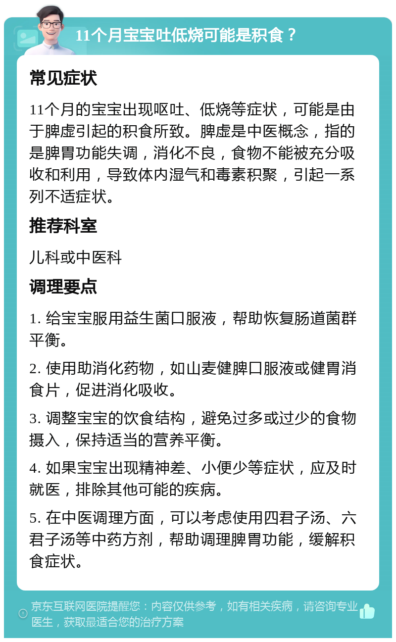 11个月宝宝吐低烧可能是积食？ 常见症状 11个月的宝宝出现呕吐、低烧等症状，可能是由于脾虚引起的积食所致。脾虚是中医概念，指的是脾胃功能失调，消化不良，食物不能被充分吸收和利用，导致体内湿气和毒素积聚，引起一系列不适症状。 推荐科室 儿科或中医科 调理要点 1. 给宝宝服用益生菌口服液，帮助恢复肠道菌群平衡。 2. 使用助消化药物，如山麦健脾口服液或健胃消食片，促进消化吸收。 3. 调整宝宝的饮食结构，避免过多或过少的食物摄入，保持适当的营养平衡。 4. 如果宝宝出现精神差、小便少等症状，应及时就医，排除其他可能的疾病。 5. 在中医调理方面，可以考虑使用四君子汤、六君子汤等中药方剂，帮助调理脾胃功能，缓解积食症状。