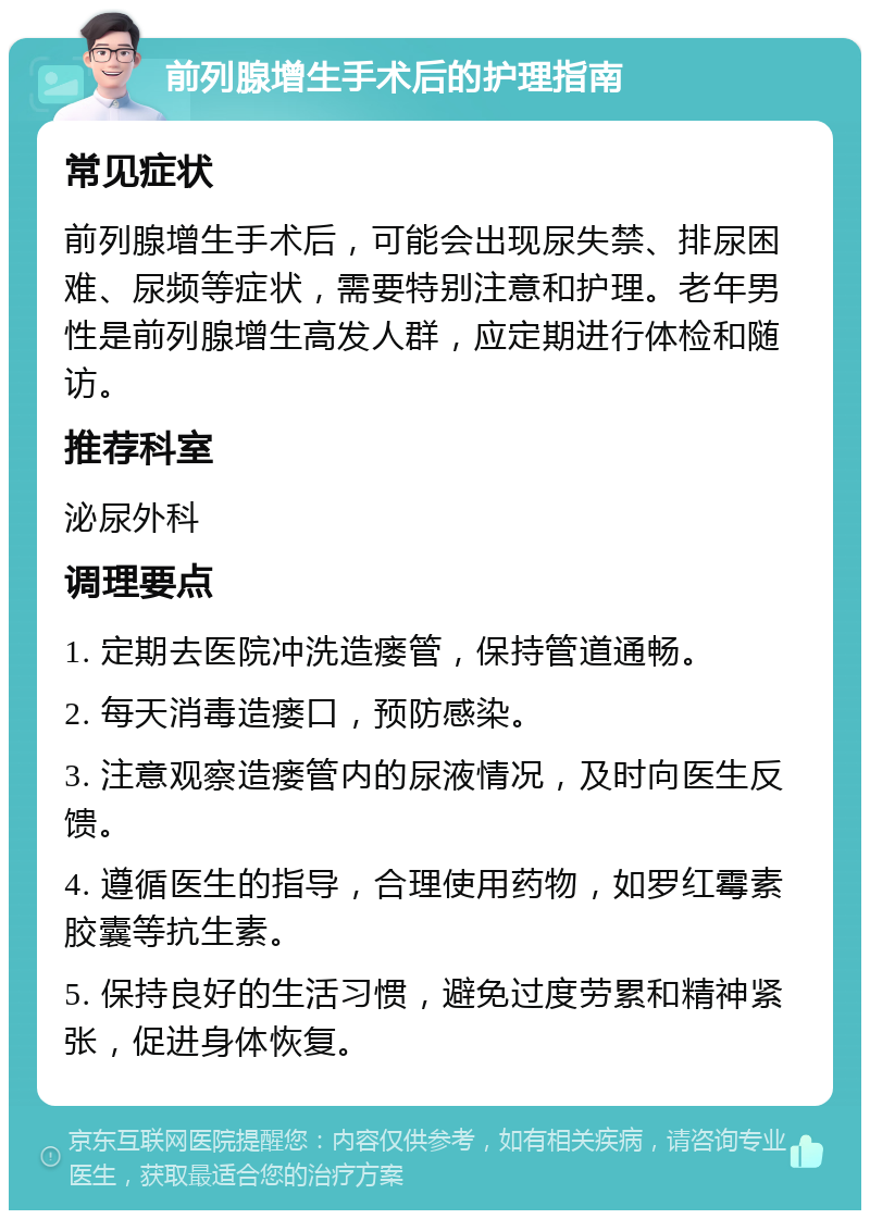 前列腺增生手术后的护理指南 常见症状 前列腺增生手术后，可能会出现尿失禁、排尿困难、尿频等症状，需要特别注意和护理。老年男性是前列腺增生高发人群，应定期进行体检和随访。 推荐科室 泌尿外科 调理要点 1. 定期去医院冲洗造瘘管，保持管道通畅。 2. 每天消毒造瘘口，预防感染。 3. 注意观察造瘘管内的尿液情况，及时向医生反馈。 4. 遵循医生的指导，合理使用药物，如罗红霉素胶囊等抗生素。 5. 保持良好的生活习惯，避免过度劳累和精神紧张，促进身体恢复。