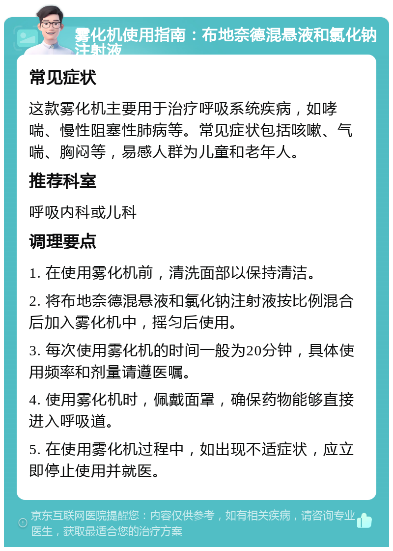 雾化机使用指南：布地奈德混悬液和氯化钠注射液 常见症状 这款雾化机主要用于治疗呼吸系统疾病，如哮喘、慢性阻塞性肺病等。常见症状包括咳嗽、气喘、胸闷等，易感人群为儿童和老年人。 推荐科室 呼吸内科或儿科 调理要点 1. 在使用雾化机前，清洗面部以保持清洁。 2. 将布地奈德混悬液和氯化钠注射液按比例混合后加入雾化机中，摇匀后使用。 3. 每次使用雾化机的时间一般为20分钟，具体使用频率和剂量请遵医嘱。 4. 使用雾化机时，佩戴面罩，确保药物能够直接进入呼吸道。 5. 在使用雾化机过程中，如出现不适症状，应立即停止使用并就医。