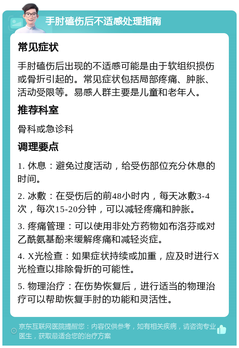 手肘磕伤后不适感处理指南 常见症状 手肘磕伤后出现的不适感可能是由于软组织损伤或骨折引起的。常见症状包括局部疼痛、肿胀、活动受限等。易感人群主要是儿童和老年人。 推荐科室 骨科或急诊科 调理要点 1. 休息：避免过度活动，给受伤部位充分休息的时间。 2. 冰敷：在受伤后的前48小时内，每天冰敷3-4次，每次15-20分钟，可以减轻疼痛和肿胀。 3. 疼痛管理：可以使用非处方药物如布洛芬或对乙酰氨基酚来缓解疼痛和减轻炎症。 4. X光检查：如果症状持续或加重，应及时进行X光检查以排除骨折的可能性。 5. 物理治疗：在伤势恢复后，进行适当的物理治疗可以帮助恢复手肘的功能和灵活性。