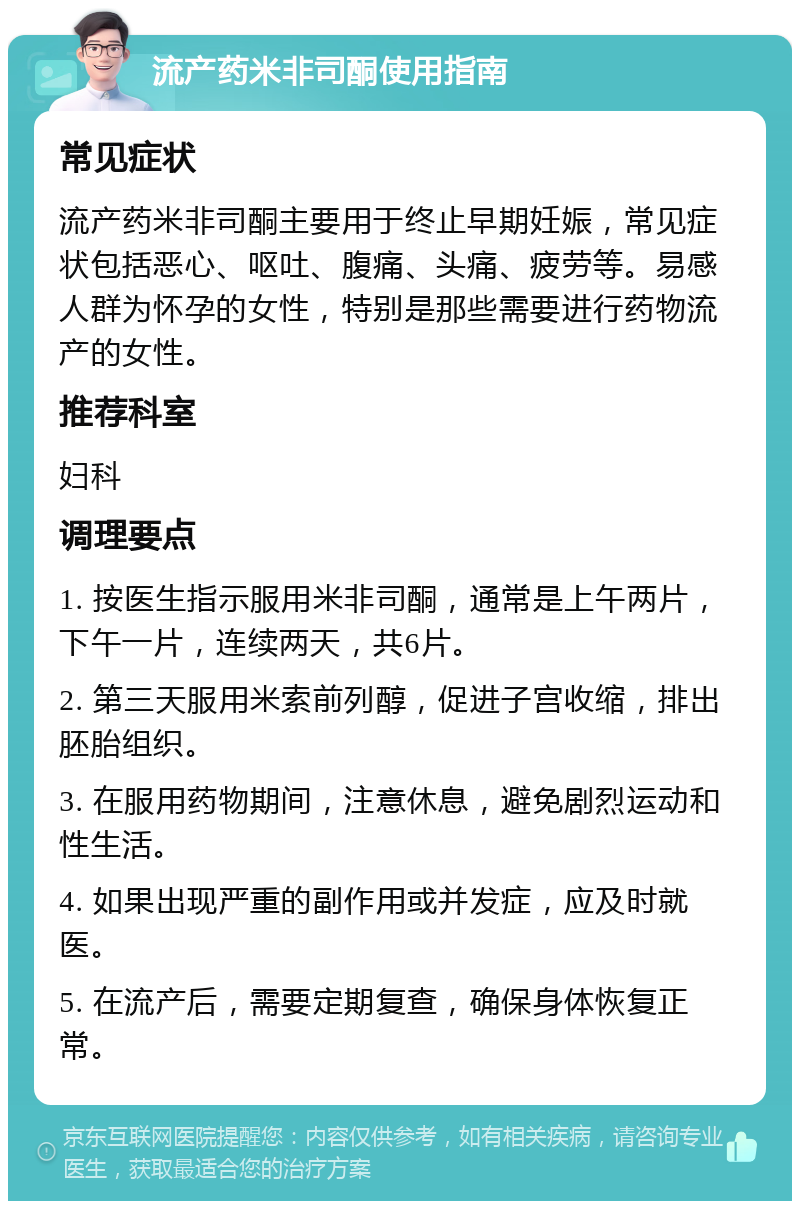 流产药米非司酮使用指南 常见症状 流产药米非司酮主要用于终止早期妊娠，常见症状包括恶心、呕吐、腹痛、头痛、疲劳等。易感人群为怀孕的女性，特别是那些需要进行药物流产的女性。 推荐科室 妇科 调理要点 1. 按医生指示服用米非司酮，通常是上午两片，下午一片，连续两天，共6片。 2. 第三天服用米索前列醇，促进子宫收缩，排出胚胎组织。 3. 在服用药物期间，注意休息，避免剧烈运动和性生活。 4. 如果出现严重的副作用或并发症，应及时就医。 5. 在流产后，需要定期复查，确保身体恢复正常。