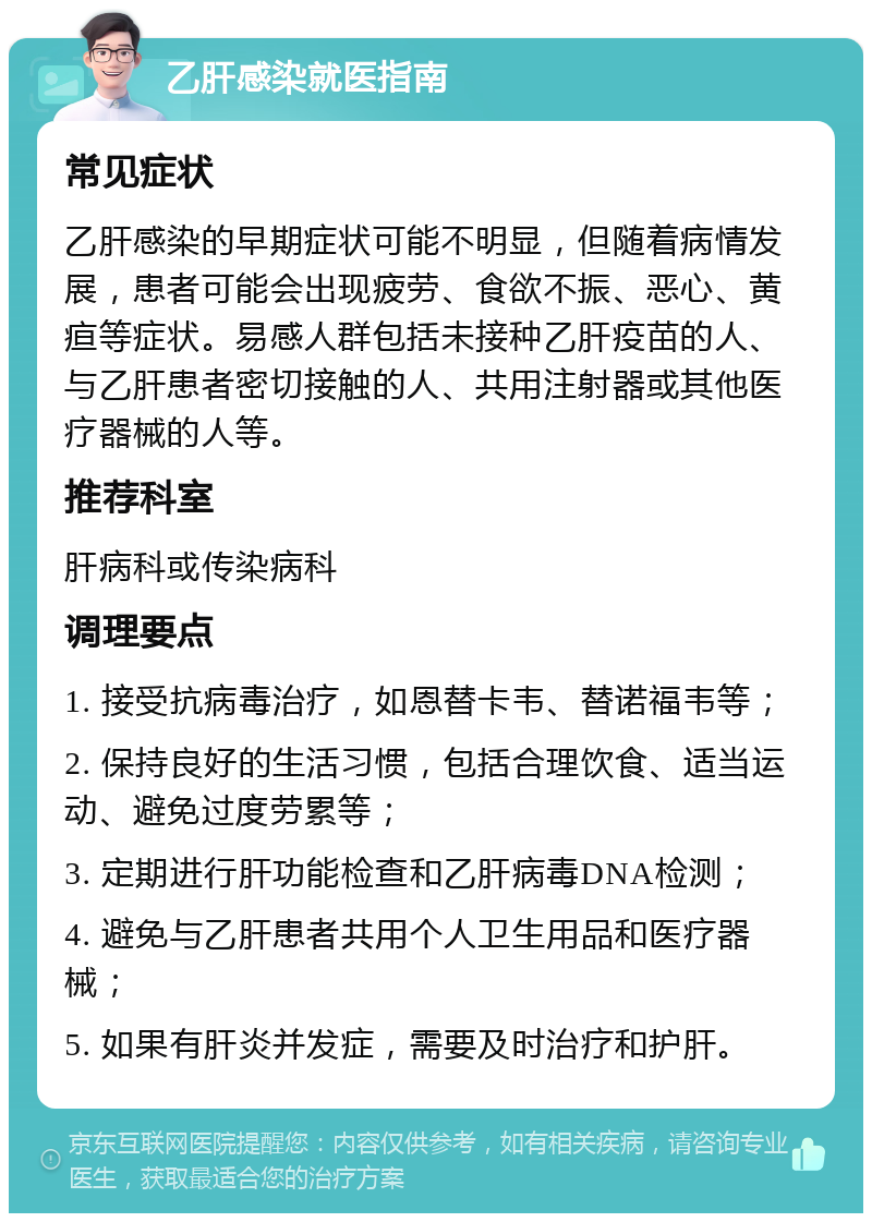 乙肝感染就医指南 常见症状 乙肝感染的早期症状可能不明显，但随着病情发展，患者可能会出现疲劳、食欲不振、恶心、黄疸等症状。易感人群包括未接种乙肝疫苗的人、与乙肝患者密切接触的人、共用注射器或其他医疗器械的人等。 推荐科室 肝病科或传染病科 调理要点 1. 接受抗病毒治疗，如恩替卡韦、替诺福韦等； 2. 保持良好的生活习惯，包括合理饮食、适当运动、避免过度劳累等； 3. 定期进行肝功能检查和乙肝病毒DNA检测； 4. 避免与乙肝患者共用个人卫生用品和医疗器械； 5. 如果有肝炎并发症，需要及时治疗和护肝。