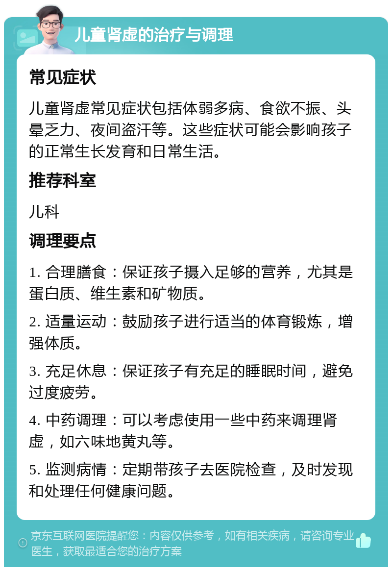 儿童肾虚的治疗与调理 常见症状 儿童肾虚常见症状包括体弱多病、食欲不振、头晕乏力、夜间盗汗等。这些症状可能会影响孩子的正常生长发育和日常生活。 推荐科室 儿科 调理要点 1. 合理膳食：保证孩子摄入足够的营养，尤其是蛋白质、维生素和矿物质。 2. 适量运动：鼓励孩子进行适当的体育锻炼，增强体质。 3. 充足休息：保证孩子有充足的睡眠时间，避免过度疲劳。 4. 中药调理：可以考虑使用一些中药来调理肾虚，如六味地黄丸等。 5. 监测病情：定期带孩子去医院检查，及时发现和处理任何健康问题。