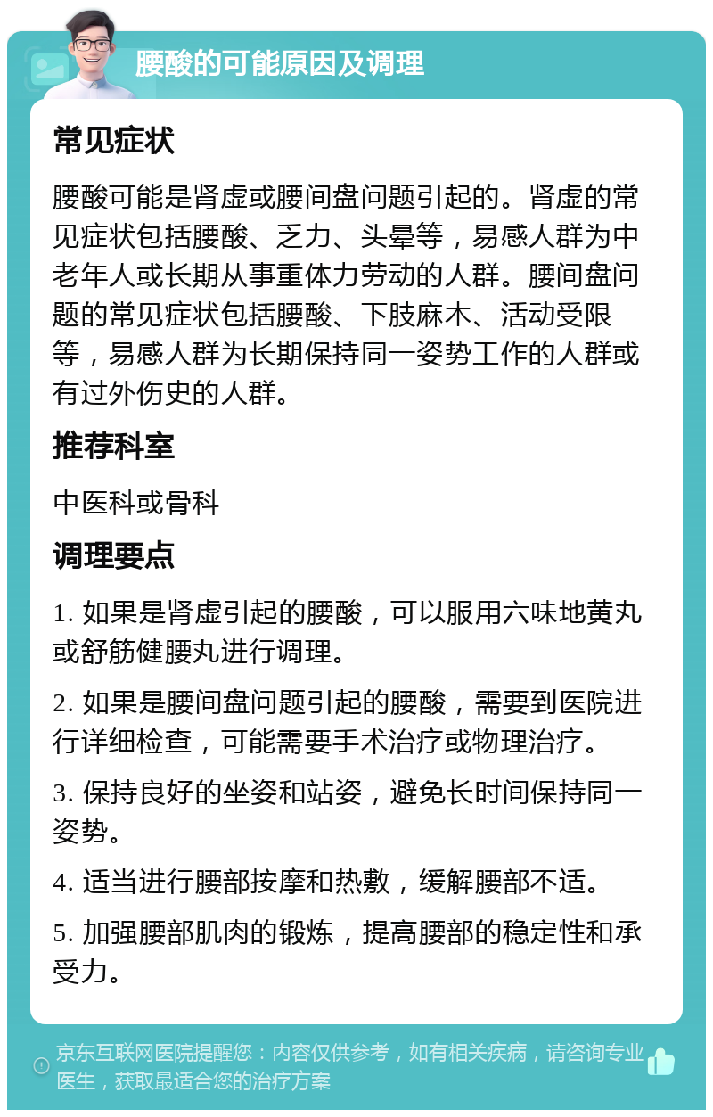 腰酸的可能原因及调理 常见症状 腰酸可能是肾虚或腰间盘问题引起的。肾虚的常见症状包括腰酸、乏力、头晕等，易感人群为中老年人或长期从事重体力劳动的人群。腰间盘问题的常见症状包括腰酸、下肢麻木、活动受限等，易感人群为长期保持同一姿势工作的人群或有过外伤史的人群。 推荐科室 中医科或骨科 调理要点 1. 如果是肾虚引起的腰酸，可以服用六味地黄丸或舒筋健腰丸进行调理。 2. 如果是腰间盘问题引起的腰酸，需要到医院进行详细检查，可能需要手术治疗或物理治疗。 3. 保持良好的坐姿和站姿，避免长时间保持同一姿势。 4. 适当进行腰部按摩和热敷，缓解腰部不适。 5. 加强腰部肌肉的锻炼，提高腰部的稳定性和承受力。