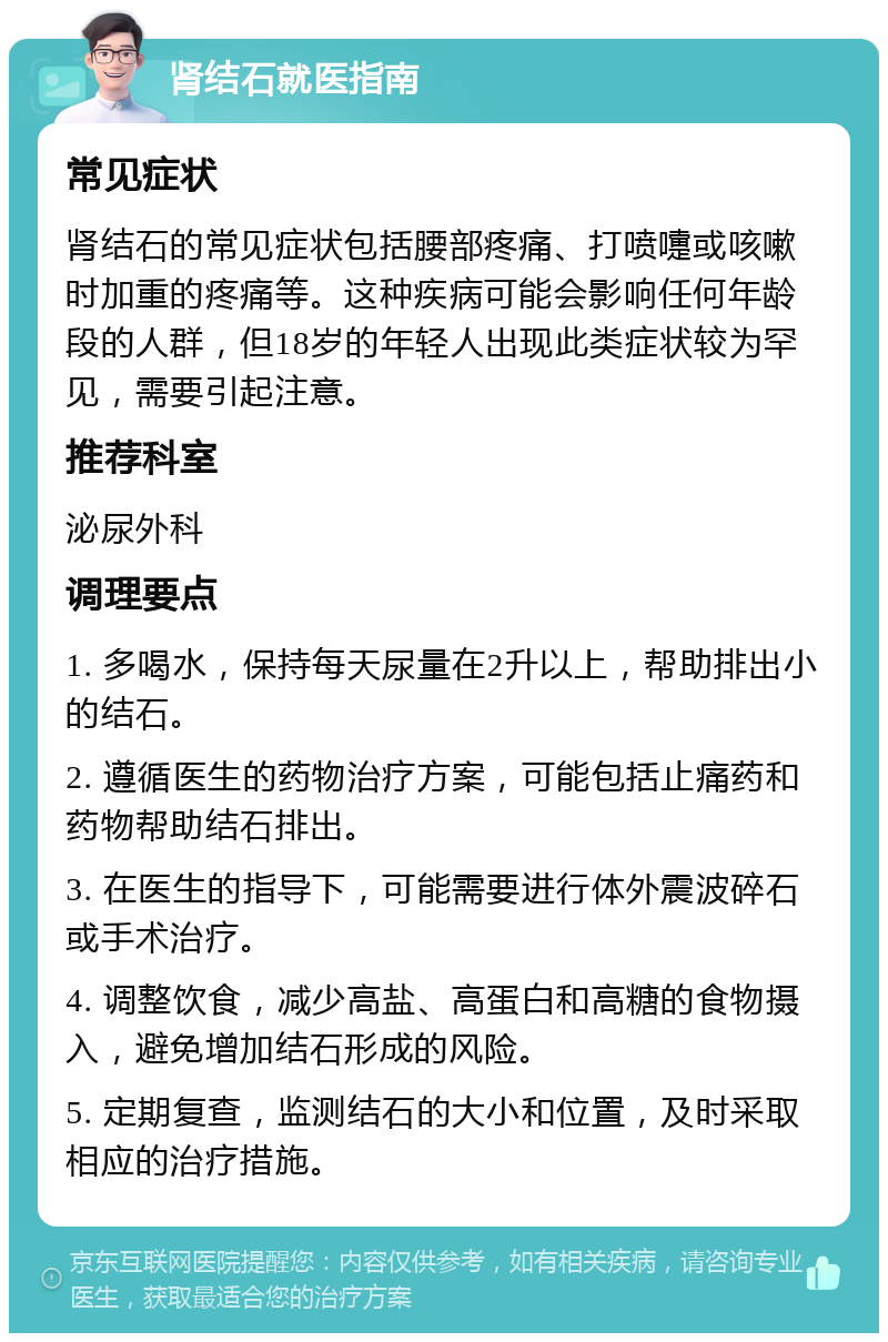 肾结石就医指南 常见症状 肾结石的常见症状包括腰部疼痛、打喷嚏或咳嗽时加重的疼痛等。这种疾病可能会影响任何年龄段的人群，但18岁的年轻人出现此类症状较为罕见，需要引起注意。 推荐科室 泌尿外科 调理要点 1. 多喝水，保持每天尿量在2升以上，帮助排出小的结石。 2. 遵循医生的药物治疗方案，可能包括止痛药和药物帮助结石排出。 3. 在医生的指导下，可能需要进行体外震波碎石或手术治疗。 4. 调整饮食，减少高盐、高蛋白和高糖的食物摄入，避免增加结石形成的风险。 5. 定期复查，监测结石的大小和位置，及时采取相应的治疗措施。