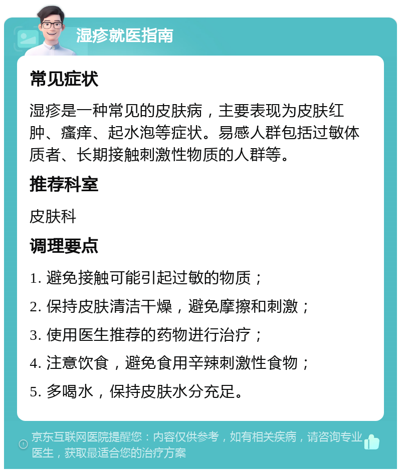 湿疹就医指南 常见症状 湿疹是一种常见的皮肤病，主要表现为皮肤红肿、瘙痒、起水泡等症状。易感人群包括过敏体质者、长期接触刺激性物质的人群等。 推荐科室 皮肤科 调理要点 1. 避免接触可能引起过敏的物质； 2. 保持皮肤清洁干燥，避免摩擦和刺激； 3. 使用医生推荐的药物进行治疗； 4. 注意饮食，避免食用辛辣刺激性食物； 5. 多喝水，保持皮肤水分充足。