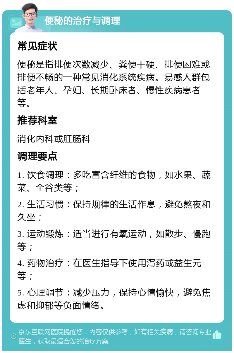 便秘的治疗与调理 常见症状 便秘是指排便次数减少、粪便干硬、排便困难或排便不畅的一种常见消化系统疾病。易感人群包括老年人、孕妇、长期卧床者、慢性疾病患者等。 推荐科室 消化内科或肛肠科 调理要点 1. 饮食调理：多吃富含纤维的食物，如水果、蔬菜、全谷类等； 2. 生活习惯：保持规律的生活作息，避免熬夜和久坐； 3. 运动锻炼：适当进行有氧运动，如散步、慢跑等； 4. 药物治疗：在医生指导下使用泻药或益生元等； 5. 心理调节：减少压力，保持心情愉快，避免焦虑和抑郁等负面情绪。