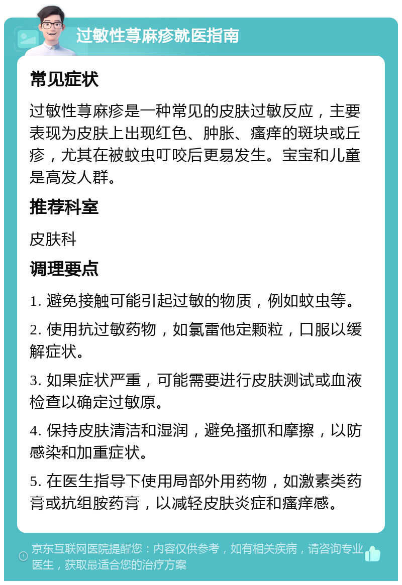 过敏性荨麻疹就医指南 常见症状 过敏性荨麻疹是一种常见的皮肤过敏反应，主要表现为皮肤上出现红色、肿胀、瘙痒的斑块或丘疹，尤其在被蚊虫叮咬后更易发生。宝宝和儿童是高发人群。 推荐科室 皮肤科 调理要点 1. 避免接触可能引起过敏的物质，例如蚊虫等。 2. 使用抗过敏药物，如氯雷他定颗粒，口服以缓解症状。 3. 如果症状严重，可能需要进行皮肤测试或血液检查以确定过敏原。 4. 保持皮肤清洁和湿润，避免搔抓和摩擦，以防感染和加重症状。 5. 在医生指导下使用局部外用药物，如激素类药膏或抗组胺药膏，以减轻皮肤炎症和瘙痒感。