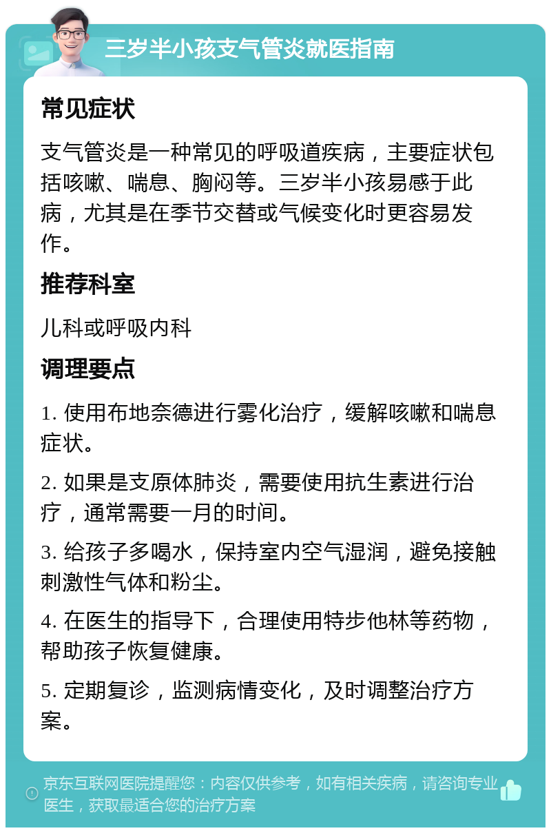 三岁半小孩支气管炎就医指南 常见症状 支气管炎是一种常见的呼吸道疾病，主要症状包括咳嗽、喘息、胸闷等。三岁半小孩易感于此病，尤其是在季节交替或气候变化时更容易发作。 推荐科室 儿科或呼吸内科 调理要点 1. 使用布地奈德进行雾化治疗，缓解咳嗽和喘息症状。 2. 如果是支原体肺炎，需要使用抗生素进行治疗，通常需要一月的时间。 3. 给孩子多喝水，保持室内空气湿润，避免接触刺激性气体和粉尘。 4. 在医生的指导下，合理使用特步他林等药物，帮助孩子恢复健康。 5. 定期复诊，监测病情变化，及时调整治疗方案。