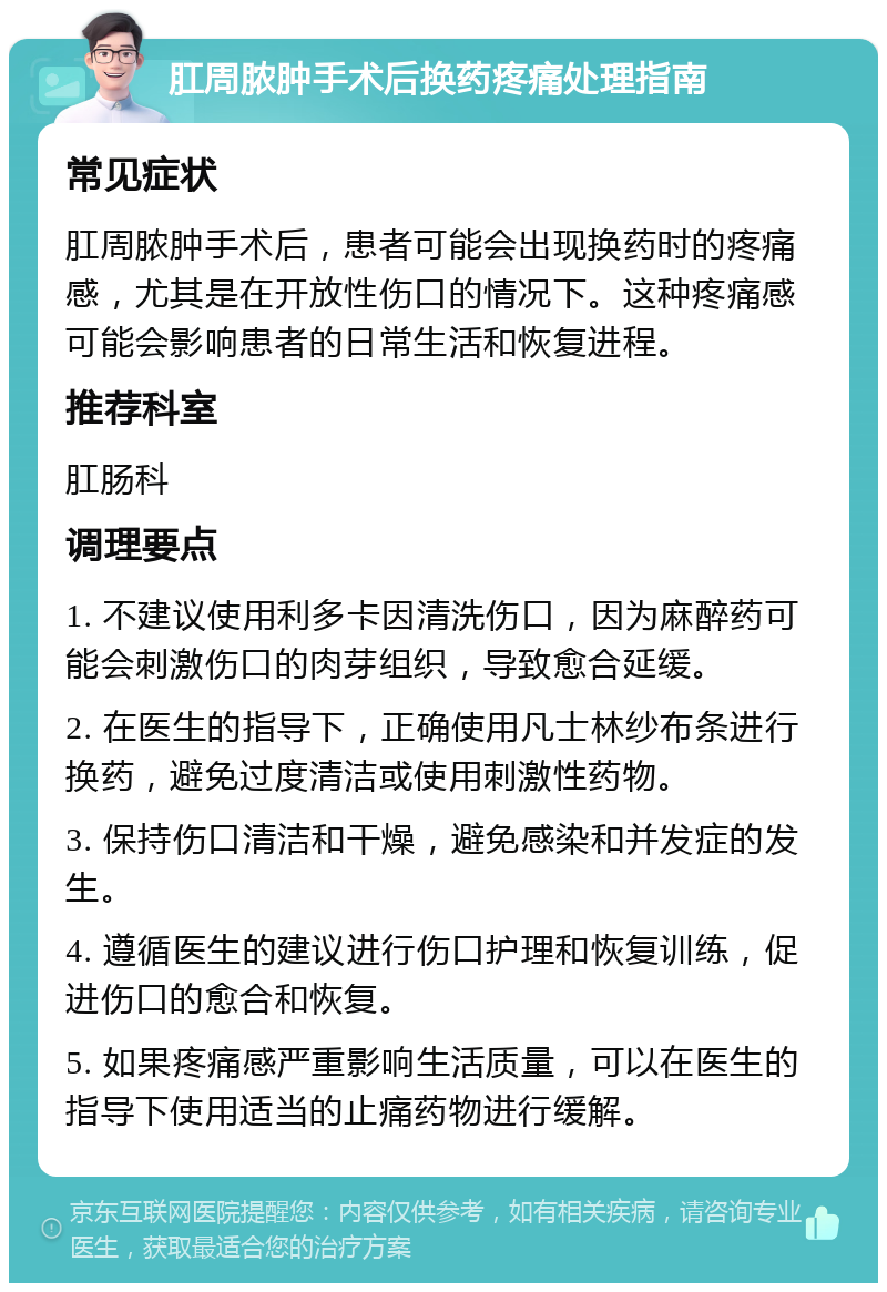 肛周脓肿手术后换药疼痛处理指南 常见症状 肛周脓肿手术后，患者可能会出现换药时的疼痛感，尤其是在开放性伤口的情况下。这种疼痛感可能会影响患者的日常生活和恢复进程。 推荐科室 肛肠科 调理要点 1. 不建议使用利多卡因清洗伤口，因为麻醉药可能会刺激伤口的肉芽组织，导致愈合延缓。 2. 在医生的指导下，正确使用凡士林纱布条进行换药，避免过度清洁或使用刺激性药物。 3. 保持伤口清洁和干燥，避免感染和并发症的发生。 4. 遵循医生的建议进行伤口护理和恢复训练，促进伤口的愈合和恢复。 5. 如果疼痛感严重影响生活质量，可以在医生的指导下使用适当的止痛药物进行缓解。