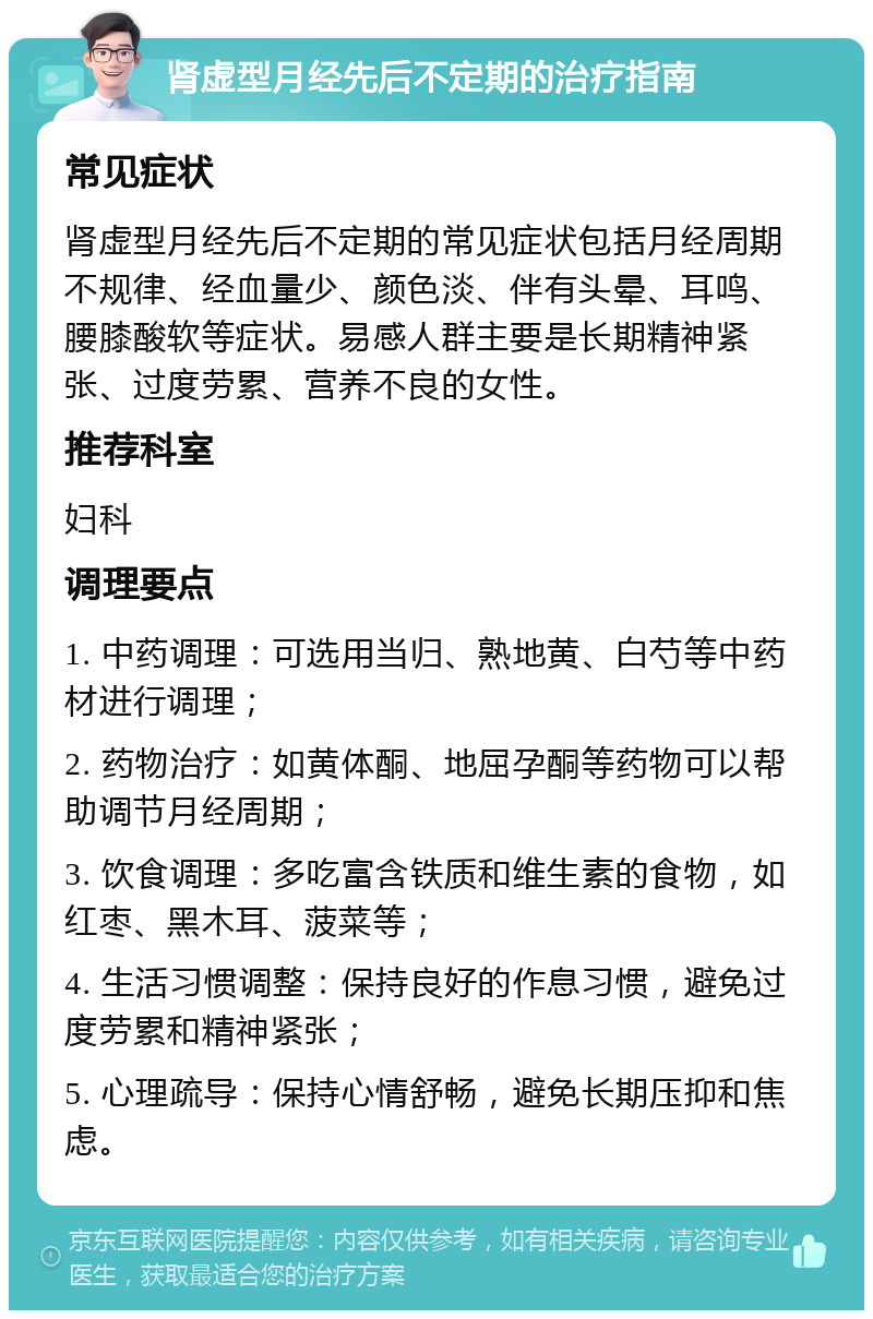 肾虚型月经先后不定期的治疗指南 常见症状 肾虚型月经先后不定期的常见症状包括月经周期不规律、经血量少、颜色淡、伴有头晕、耳鸣、腰膝酸软等症状。易感人群主要是长期精神紧张、过度劳累、营养不良的女性。 推荐科室 妇科 调理要点 1. 中药调理：可选用当归、熟地黄、白芍等中药材进行调理； 2. 药物治疗：如黄体酮、地屈孕酮等药物可以帮助调节月经周期； 3. 饮食调理：多吃富含铁质和维生素的食物，如红枣、黑木耳、菠菜等； 4. 生活习惯调整：保持良好的作息习惯，避免过度劳累和精神紧张； 5. 心理疏导：保持心情舒畅，避免长期压抑和焦虑。