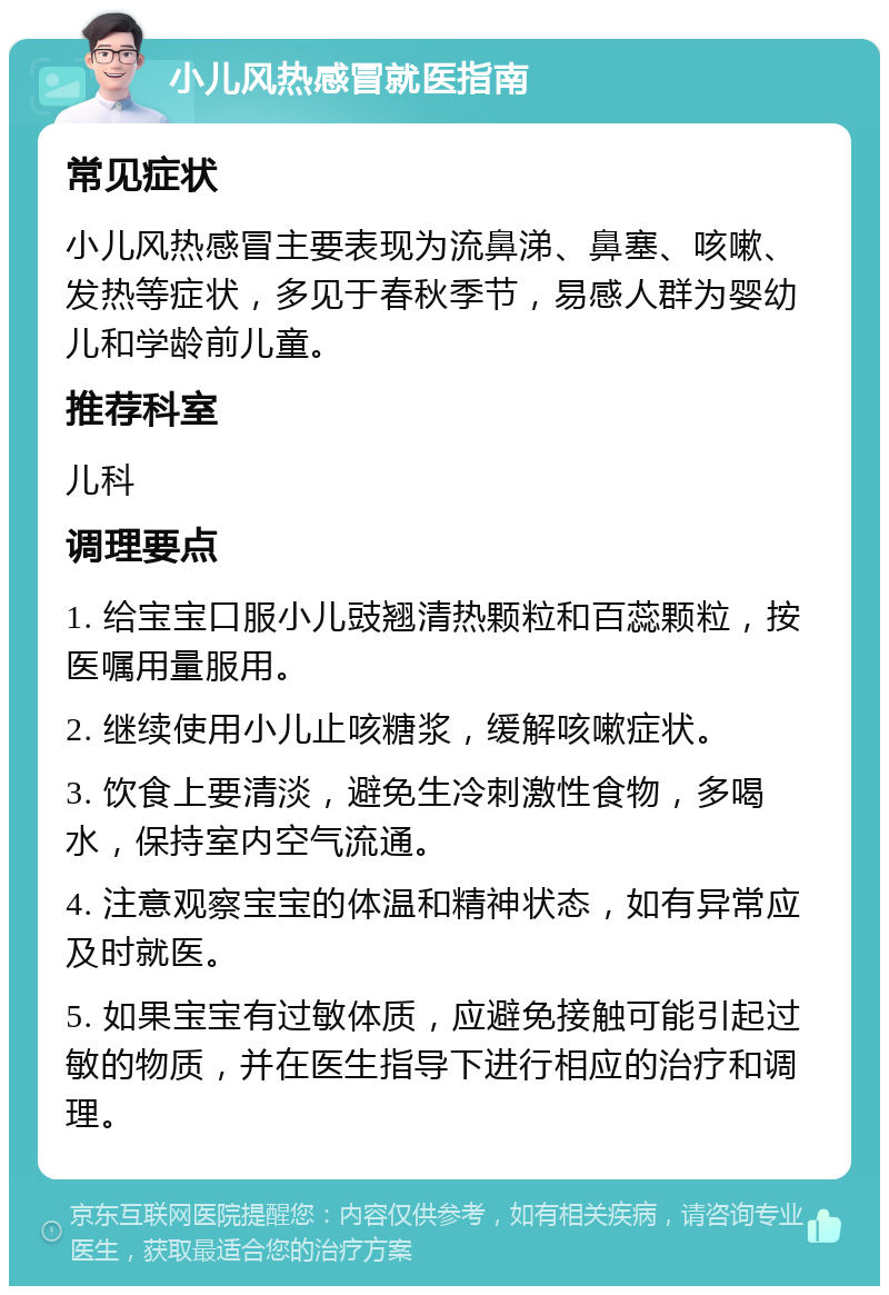 小儿风热感冒就医指南 常见症状 小儿风热感冒主要表现为流鼻涕、鼻塞、咳嗽、发热等症状，多见于春秋季节，易感人群为婴幼儿和学龄前儿童。 推荐科室 儿科 调理要点 1. 给宝宝口服小儿豉翘清热颗粒和百蕊颗粒，按医嘱用量服用。 2. 继续使用小儿止咳糖浆，缓解咳嗽症状。 3. 饮食上要清淡，避免生冷刺激性食物，多喝水，保持室内空气流通。 4. 注意观察宝宝的体温和精神状态，如有异常应及时就医。 5. 如果宝宝有过敏体质，应避免接触可能引起过敏的物质，并在医生指导下进行相应的治疗和调理。