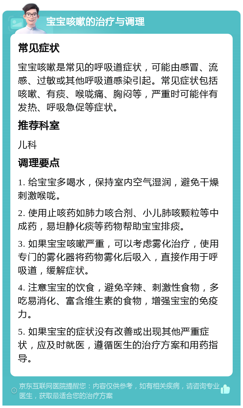 宝宝咳嗽的治疗与调理 常见症状 宝宝咳嗽是常见的呼吸道症状，可能由感冒、流感、过敏或其他呼吸道感染引起。常见症状包括咳嗽、有痰、喉咙痛、胸闷等，严重时可能伴有发热、呼吸急促等症状。 推荐科室 儿科 调理要点 1. 给宝宝多喝水，保持室内空气湿润，避免干燥刺激喉咙。 2. 使用止咳药如肺力咳合剂、小儿肺咳颗粒等中成药，易坦静化痰等药物帮助宝宝排痰。 3. 如果宝宝咳嗽严重，可以考虑雾化治疗，使用专门的雾化器将药物雾化后吸入，直接作用于呼吸道，缓解症状。 4. 注意宝宝的饮食，避免辛辣、刺激性食物，多吃易消化、富含维生素的食物，增强宝宝的免疫力。 5. 如果宝宝的症状没有改善或出现其他严重症状，应及时就医，遵循医生的治疗方案和用药指导。