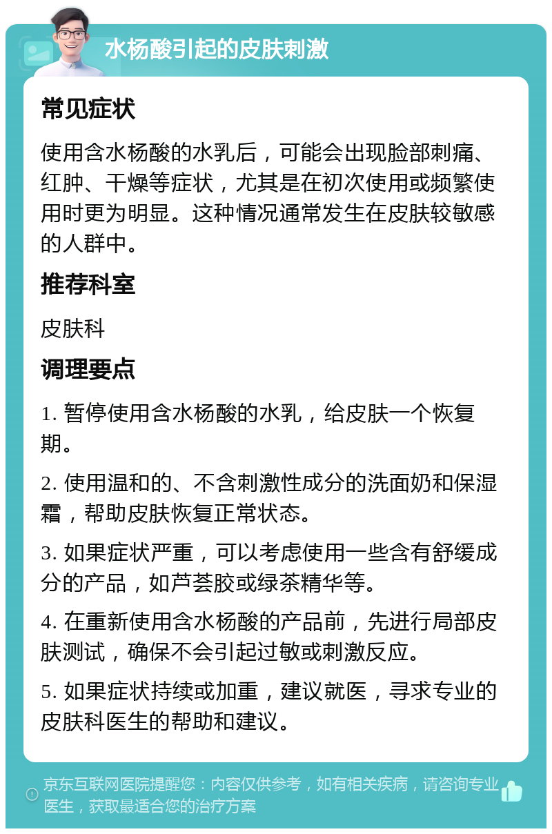 水杨酸引起的皮肤刺激 常见症状 使用含水杨酸的水乳后，可能会出现脸部刺痛、红肿、干燥等症状，尤其是在初次使用或频繁使用时更为明显。这种情况通常发生在皮肤较敏感的人群中。 推荐科室 皮肤科 调理要点 1. 暂停使用含水杨酸的水乳，给皮肤一个恢复期。 2. 使用温和的、不含刺激性成分的洗面奶和保湿霜，帮助皮肤恢复正常状态。 3. 如果症状严重，可以考虑使用一些含有舒缓成分的产品，如芦荟胶或绿茶精华等。 4. 在重新使用含水杨酸的产品前，先进行局部皮肤测试，确保不会引起过敏或刺激反应。 5. 如果症状持续或加重，建议就医，寻求专业的皮肤科医生的帮助和建议。