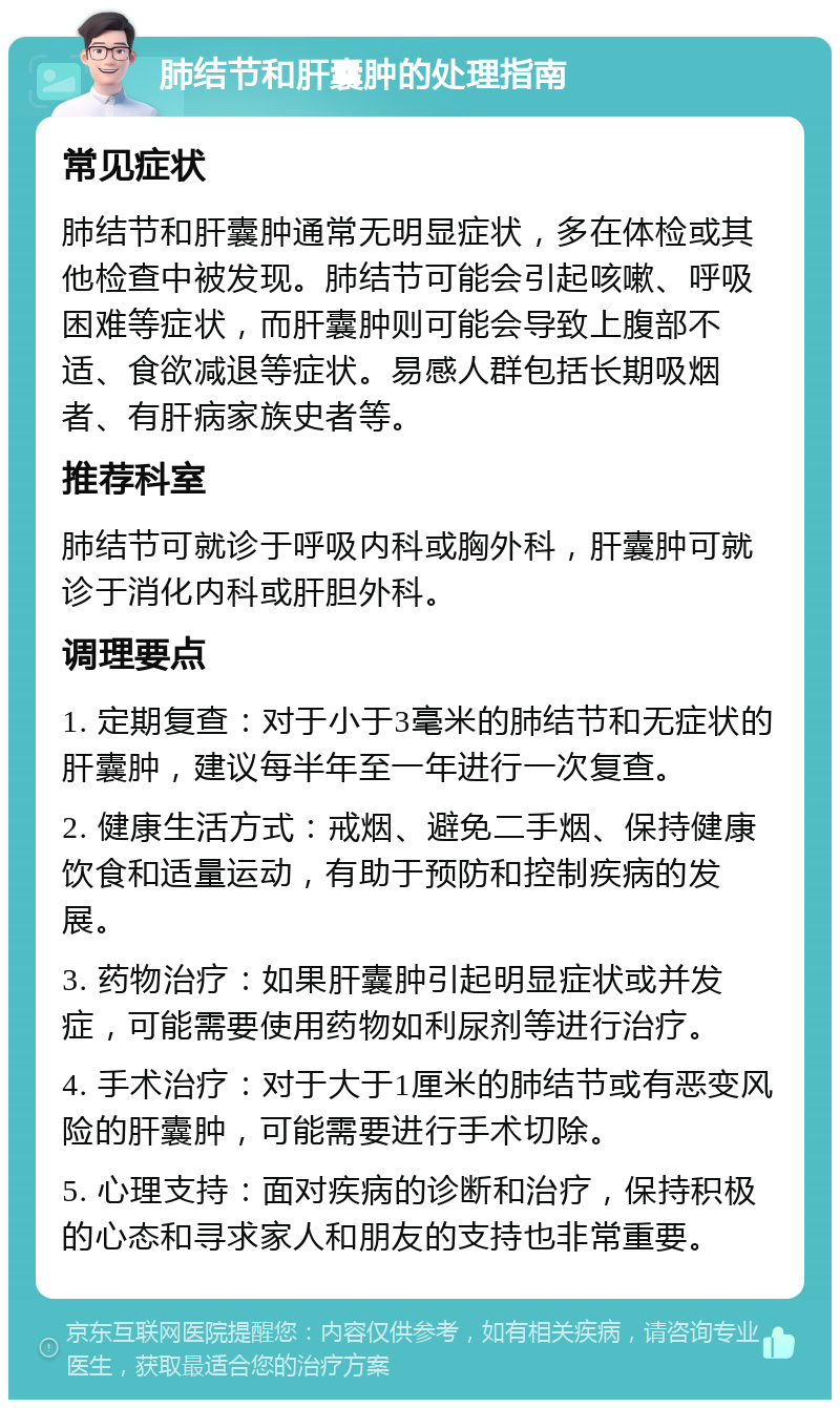 肺结节和肝囊肿的处理指南 常见症状 肺结节和肝囊肿通常无明显症状，多在体检或其他检查中被发现。肺结节可能会引起咳嗽、呼吸困难等症状，而肝囊肿则可能会导致上腹部不适、食欲减退等症状。易感人群包括长期吸烟者、有肝病家族史者等。 推荐科室 肺结节可就诊于呼吸内科或胸外科，肝囊肿可就诊于消化内科或肝胆外科。 调理要点 1. 定期复查：对于小于3毫米的肺结节和无症状的肝囊肿，建议每半年至一年进行一次复查。 2. 健康生活方式：戒烟、避免二手烟、保持健康饮食和适量运动，有助于预防和控制疾病的发展。 3. 药物治疗：如果肝囊肿引起明显症状或并发症，可能需要使用药物如利尿剂等进行治疗。 4. 手术治疗：对于大于1厘米的肺结节或有恶变风险的肝囊肿，可能需要进行手术切除。 5. 心理支持：面对疾病的诊断和治疗，保持积极的心态和寻求家人和朋友的支持也非常重要。