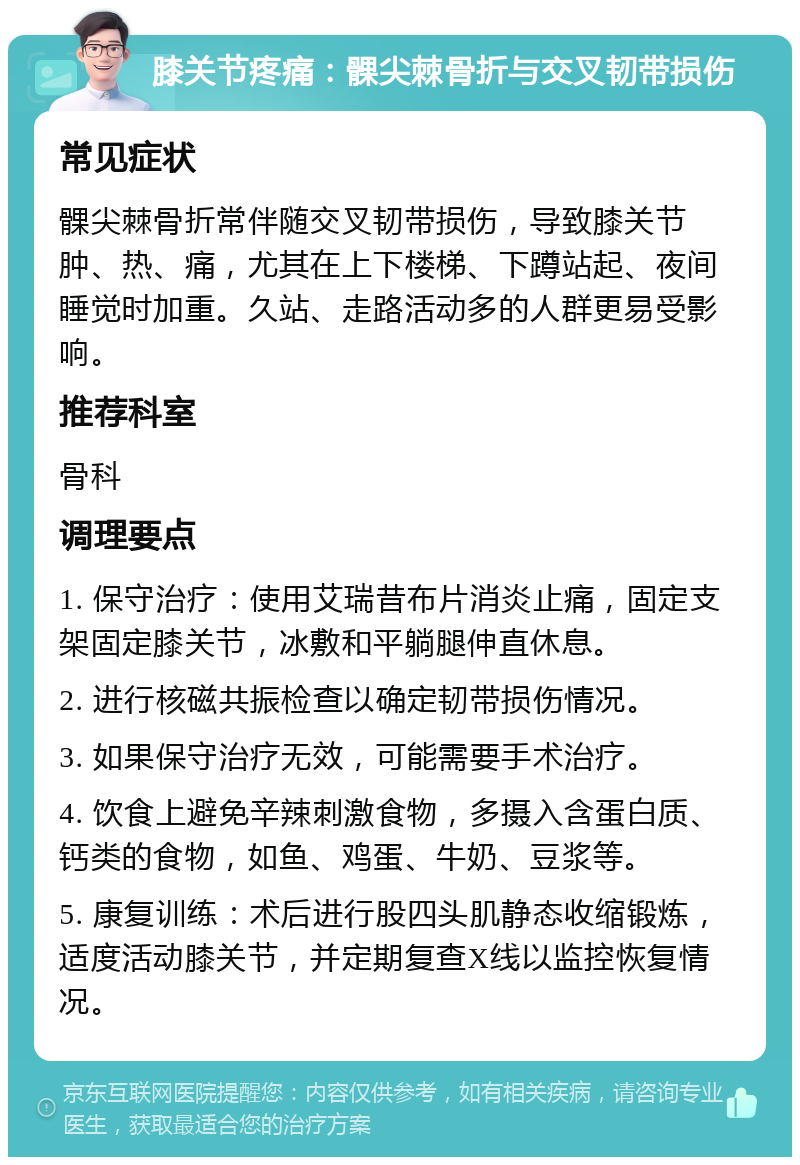 膝关节疼痛：髁尖棘骨折与交叉韧带损伤 常见症状 髁尖棘骨折常伴随交叉韧带损伤，导致膝关节肿、热、痛，尤其在上下楼梯、下蹲站起、夜间睡觉时加重。久站、走路活动多的人群更易受影响。 推荐科室 骨科 调理要点 1. 保守治疗：使用艾瑞昔布片消炎止痛，固定支架固定膝关节，冰敷和平躺腿伸直休息。 2. 进行核磁共振检查以确定韧带损伤情况。 3. 如果保守治疗无效，可能需要手术治疗。 4. 饮食上避免辛辣刺激食物，多摄入含蛋白质、钙类的食物，如鱼、鸡蛋、牛奶、豆浆等。 5. 康复训练：术后进行股四头肌静态收缩锻炼，适度活动膝关节，并定期复查X线以监控恢复情况。