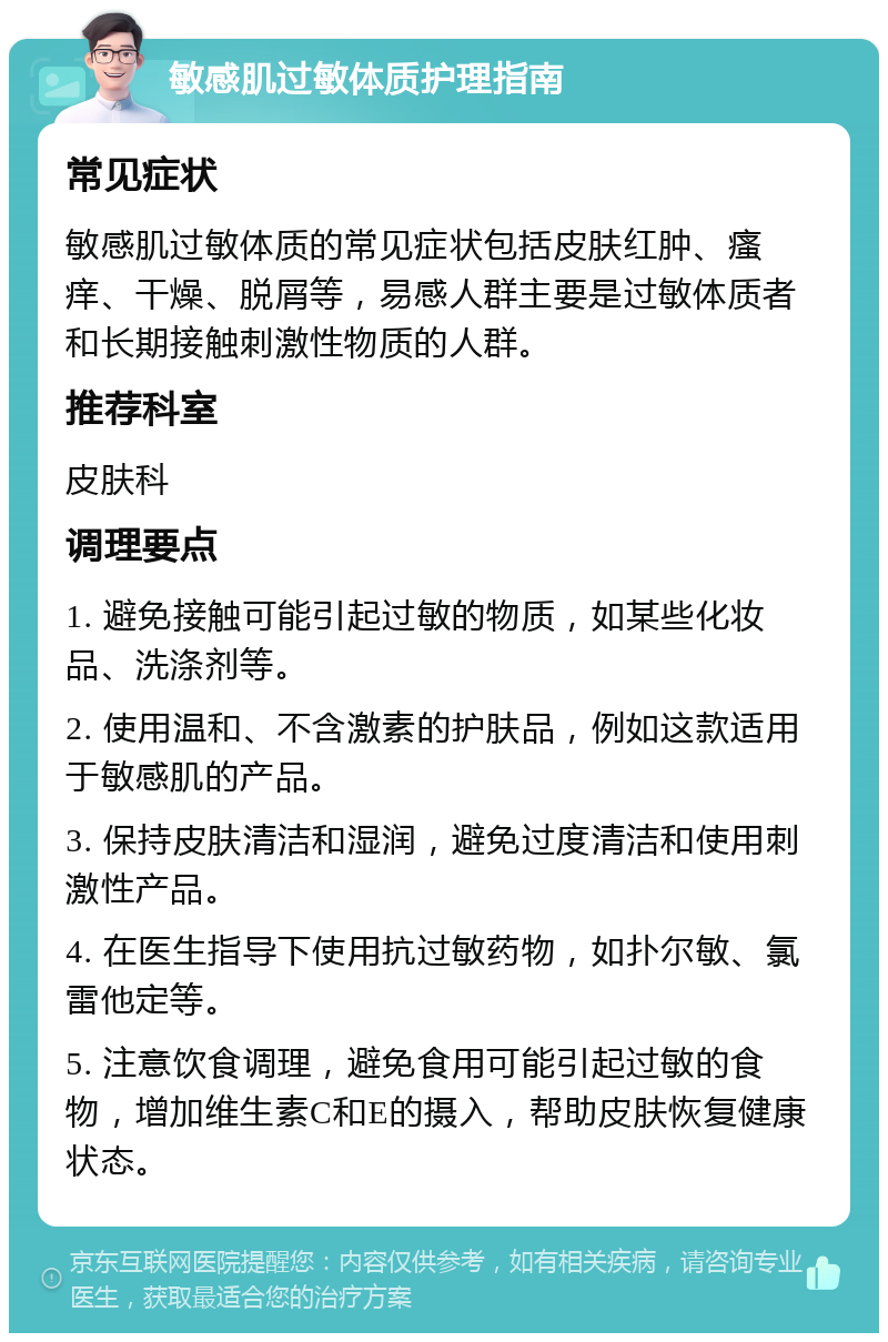 敏感肌过敏体质护理指南 常见症状 敏感肌过敏体质的常见症状包括皮肤红肿、瘙痒、干燥、脱屑等，易感人群主要是过敏体质者和长期接触刺激性物质的人群。 推荐科室 皮肤科 调理要点 1. 避免接触可能引起过敏的物质，如某些化妆品、洗涤剂等。 2. 使用温和、不含激素的护肤品，例如这款适用于敏感肌的产品。 3. 保持皮肤清洁和湿润，避免过度清洁和使用刺激性产品。 4. 在医生指导下使用抗过敏药物，如扑尔敏、氯雷他定等。 5. 注意饮食调理，避免食用可能引起过敏的食物，增加维生素C和E的摄入，帮助皮肤恢复健康状态。