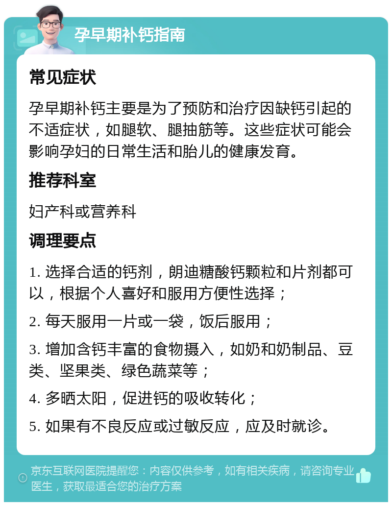 孕早期补钙指南 常见症状 孕早期补钙主要是为了预防和治疗因缺钙引起的不适症状，如腿软、腿抽筋等。这些症状可能会影响孕妇的日常生活和胎儿的健康发育。 推荐科室 妇产科或营养科 调理要点 1. 选择合适的钙剂，朗迪糖酸钙颗粒和片剂都可以，根据个人喜好和服用方便性选择； 2. 每天服用一片或一袋，饭后服用； 3. 增加含钙丰富的食物摄入，如奶和奶制品、豆类、坚果类、绿色蔬菜等； 4. 多晒太阳，促进钙的吸收转化； 5. 如果有不良反应或过敏反应，应及时就诊。