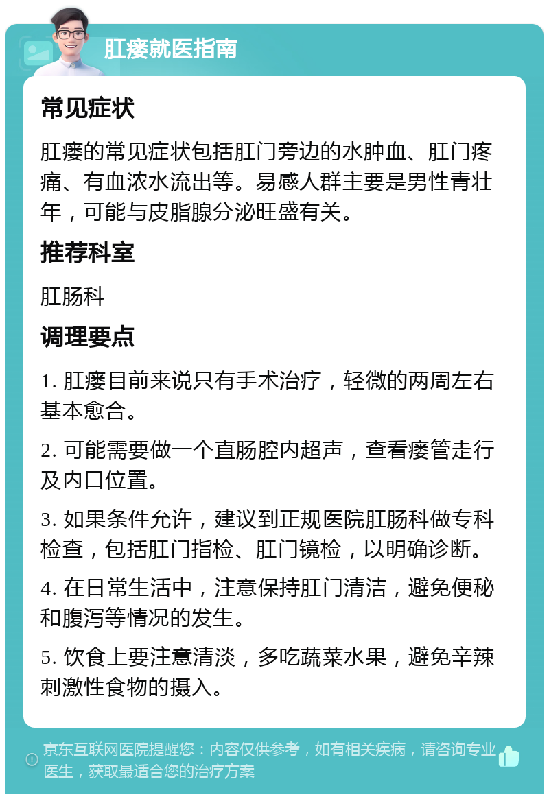 肛瘘就医指南 常见症状 肛瘘的常见症状包括肛门旁边的水肿血、肛门疼痛、有血浓水流出等。易感人群主要是男性青壮年，可能与皮脂腺分泌旺盛有关。 推荐科室 肛肠科 调理要点 1. 肛瘘目前来说只有手术治疗，轻微的两周左右基本愈合。 2. 可能需要做一个直肠腔内超声，查看瘘管走行及内口位置。 3. 如果条件允许，建议到正规医院肛肠科做专科检查，包括肛门指检、肛门镜检，以明确诊断。 4. 在日常生活中，注意保持肛门清洁，避免便秘和腹泻等情况的发生。 5. 饮食上要注意清淡，多吃蔬菜水果，避免辛辣刺激性食物的摄入。