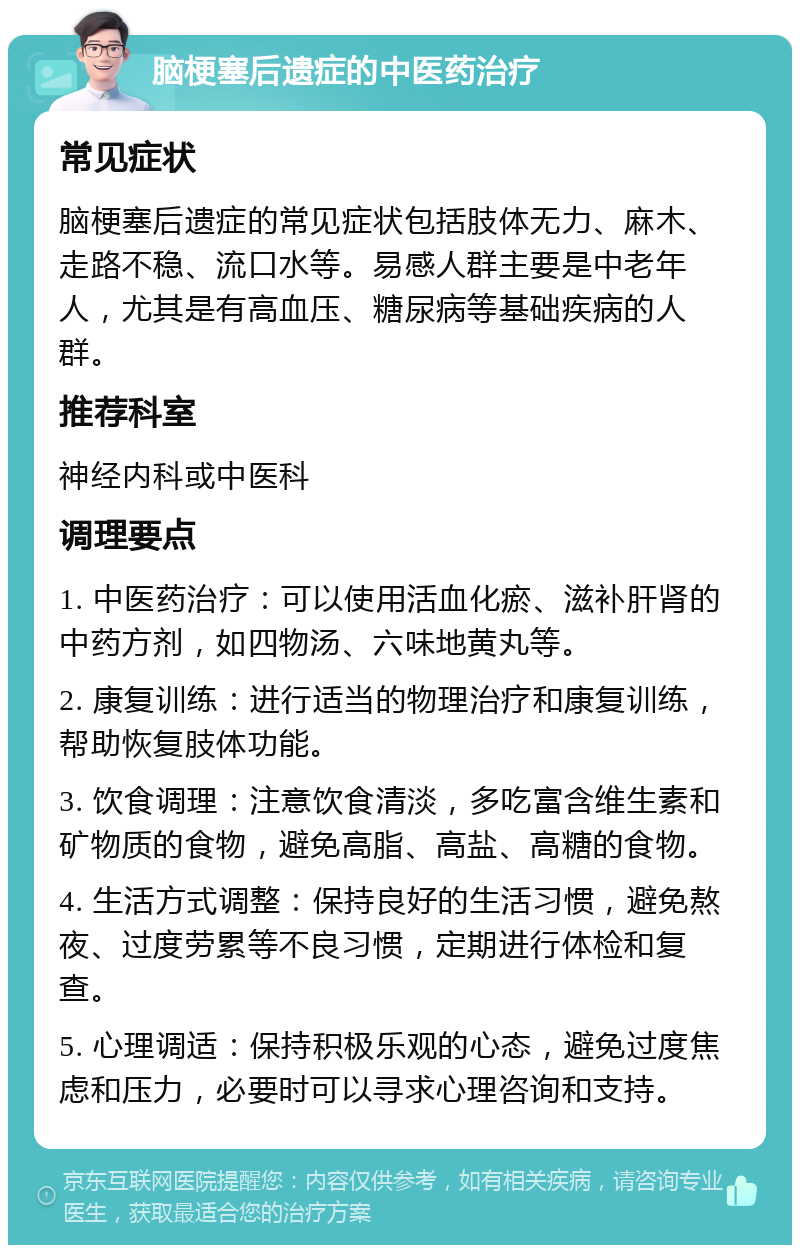 脑梗塞后遗症的中医药治疗 常见症状 脑梗塞后遗症的常见症状包括肢体无力、麻木、走路不稳、流口水等。易感人群主要是中老年人，尤其是有高血压、糖尿病等基础疾病的人群。 推荐科室 神经内科或中医科 调理要点 1. 中医药治疗：可以使用活血化瘀、滋补肝肾的中药方剂，如四物汤、六味地黄丸等。 2. 康复训练：进行适当的物理治疗和康复训练，帮助恢复肢体功能。 3. 饮食调理：注意饮食清淡，多吃富含维生素和矿物质的食物，避免高脂、高盐、高糖的食物。 4. 生活方式调整：保持良好的生活习惯，避免熬夜、过度劳累等不良习惯，定期进行体检和复查。 5. 心理调适：保持积极乐观的心态，避免过度焦虑和压力，必要时可以寻求心理咨询和支持。