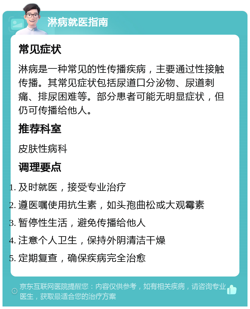 淋病就医指南 常见症状 淋病是一种常见的性传播疾病，主要通过性接触传播。其常见症状包括尿道口分泌物、尿道刺痛、排尿困难等。部分患者可能无明显症状，但仍可传播给他人。 推荐科室 皮肤性病科 调理要点 及时就医，接受专业治疗 遵医嘱使用抗生素，如头孢曲松或大观霉素 暂停性生活，避免传播给他人 注意个人卫生，保持外阴清洁干燥 定期复查，确保疾病完全治愈