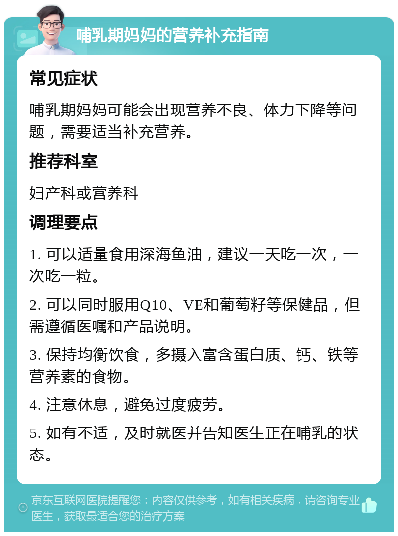 哺乳期妈妈的营养补充指南 常见症状 哺乳期妈妈可能会出现营养不良、体力下降等问题，需要适当补充营养。 推荐科室 妇产科或营养科 调理要点 1. 可以适量食用深海鱼油，建议一天吃一次，一次吃一粒。 2. 可以同时服用Q10、VE和葡萄籽等保健品，但需遵循医嘱和产品说明。 3. 保持均衡饮食，多摄入富含蛋白质、钙、铁等营养素的食物。 4. 注意休息，避免过度疲劳。 5. 如有不适，及时就医并告知医生正在哺乳的状态。