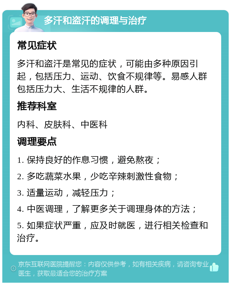 多汗和盗汗的调理与治疗 常见症状 多汗和盗汗是常见的症状，可能由多种原因引起，包括压力、运动、饮食不规律等。易感人群包括压力大、生活不规律的人群。 推荐科室 内科、皮肤科、中医科 调理要点 1. 保持良好的作息习惯，避免熬夜； 2. 多吃蔬菜水果，少吃辛辣刺激性食物； 3. 适量运动，减轻压力； 4. 中医调理，了解更多关于调理身体的方法； 5. 如果症状严重，应及时就医，进行相关检查和治疗。