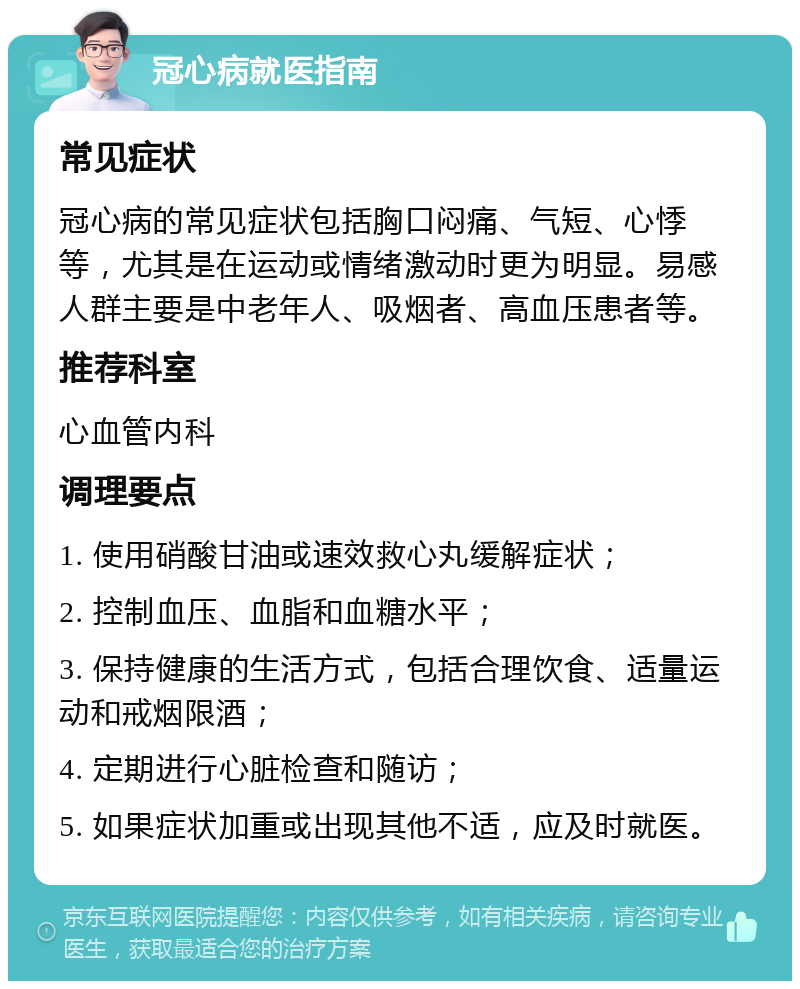 冠心病就医指南 常见症状 冠心病的常见症状包括胸口闷痛、气短、心悸等，尤其是在运动或情绪激动时更为明显。易感人群主要是中老年人、吸烟者、高血压患者等。 推荐科室 心血管内科 调理要点 1. 使用硝酸甘油或速效救心丸缓解症状； 2. 控制血压、血脂和血糖水平； 3. 保持健康的生活方式，包括合理饮食、适量运动和戒烟限酒； 4. 定期进行心脏检查和随访； 5. 如果症状加重或出现其他不适，应及时就医。