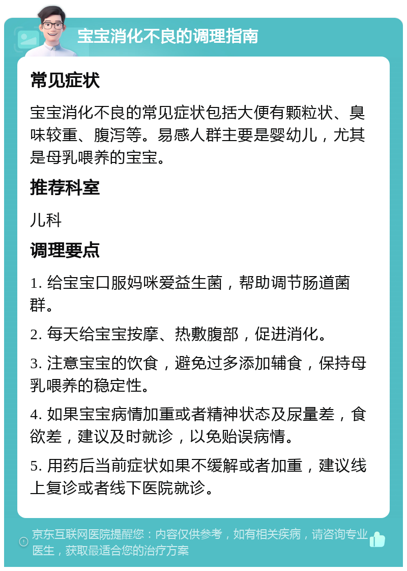 宝宝消化不良的调理指南 常见症状 宝宝消化不良的常见症状包括大便有颗粒状、臭味较重、腹泻等。易感人群主要是婴幼儿，尤其是母乳喂养的宝宝。 推荐科室 儿科 调理要点 1. 给宝宝口服妈咪爱益生菌，帮助调节肠道菌群。 2. 每天给宝宝按摩、热敷腹部，促进消化。 3. 注意宝宝的饮食，避免过多添加辅食，保持母乳喂养的稳定性。 4. 如果宝宝病情加重或者精神状态及尿量差，食欲差，建议及时就诊，以免贻误病情。 5. 用药后当前症状如果不缓解或者加重，建议线上复诊或者线下医院就诊。