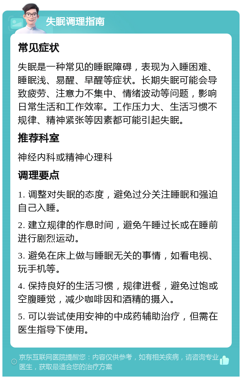 失眠调理指南 常见症状 失眠是一种常见的睡眠障碍，表现为入睡困难、睡眠浅、易醒、早醒等症状。长期失眠可能会导致疲劳、注意力不集中、情绪波动等问题，影响日常生活和工作效率。工作压力大、生活习惯不规律、精神紧张等因素都可能引起失眠。 推荐科室 神经内科或精神心理科 调理要点 1. 调整对失眠的态度，避免过分关注睡眠和强迫自己入睡。 2. 建立规律的作息时间，避免午睡过长或在睡前进行剧烈运动。 3. 避免在床上做与睡眠无关的事情，如看电视、玩手机等。 4. 保持良好的生活习惯，规律进餐，避免过饱或空腹睡觉，减少咖啡因和酒精的摄入。 5. 可以尝试使用安神的中成药辅助治疗，但需在医生指导下使用。