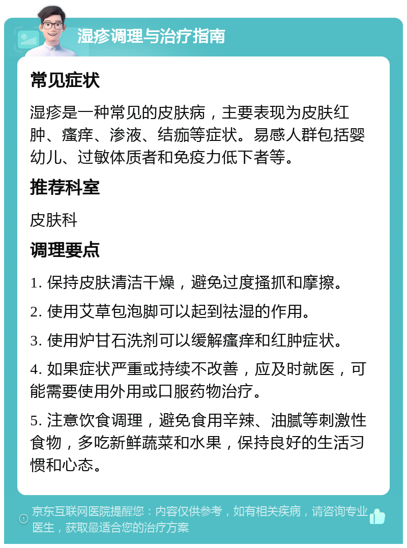 湿疹调理与治疗指南 常见症状 湿疹是一种常见的皮肤病，主要表现为皮肤红肿、瘙痒、渗液、结痂等症状。易感人群包括婴幼儿、过敏体质者和免疫力低下者等。 推荐科室 皮肤科 调理要点 1. 保持皮肤清洁干燥，避免过度搔抓和摩擦。 2. 使用艾草包泡脚可以起到祛湿的作用。 3. 使用炉甘石洗剂可以缓解瘙痒和红肿症状。 4. 如果症状严重或持续不改善，应及时就医，可能需要使用外用或口服药物治疗。 5. 注意饮食调理，避免食用辛辣、油腻等刺激性食物，多吃新鲜蔬菜和水果，保持良好的生活习惯和心态。