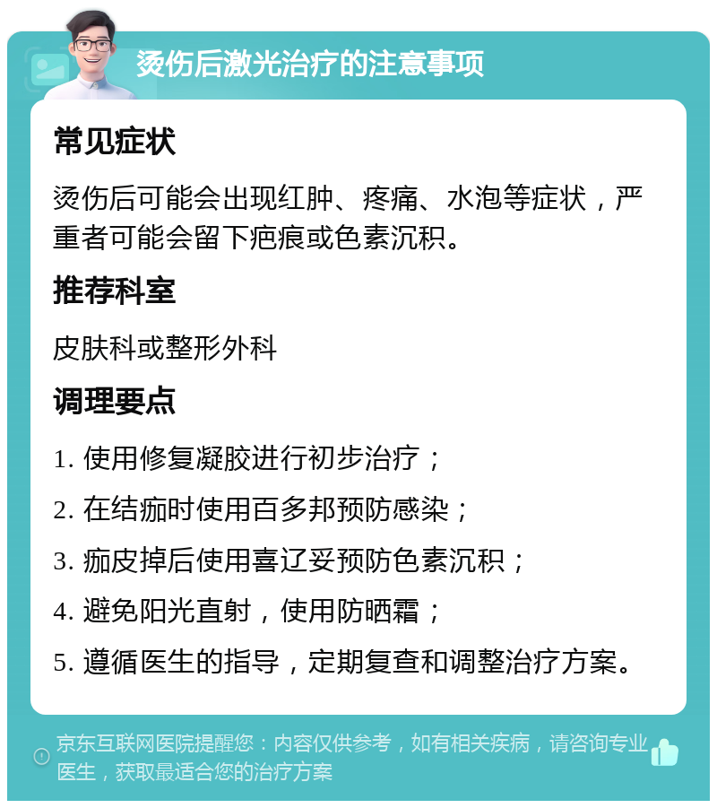 烫伤后激光治疗的注意事项 常见症状 烫伤后可能会出现红肿、疼痛、水泡等症状，严重者可能会留下疤痕或色素沉积。 推荐科室 皮肤科或整形外科 调理要点 1. 使用修复凝胶进行初步治疗； 2. 在结痂时使用百多邦预防感染； 3. 痂皮掉后使用喜辽妥预防色素沉积； 4. 避免阳光直射，使用防晒霜； 5. 遵循医生的指导，定期复查和调整治疗方案。