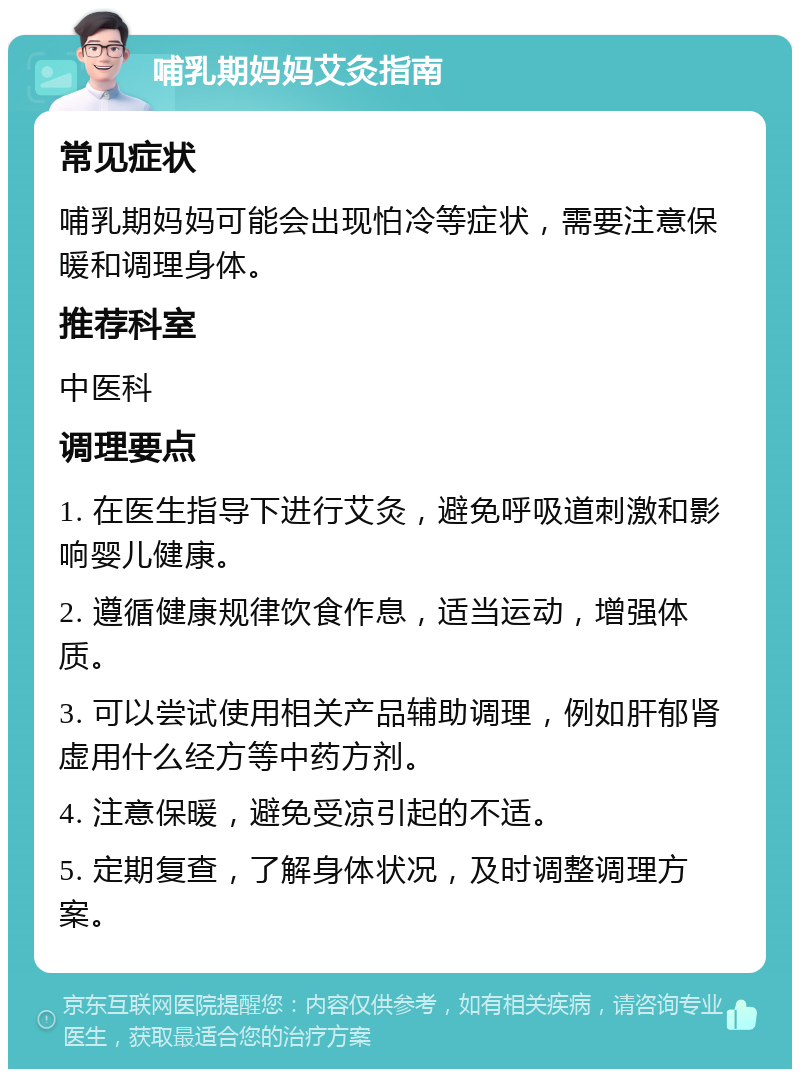 哺乳期妈妈艾灸指南 常见症状 哺乳期妈妈可能会出现怕冷等症状，需要注意保暖和调理身体。 推荐科室 中医科 调理要点 1. 在医生指导下进行艾灸，避免呼吸道刺激和影响婴儿健康。 2. 遵循健康规律饮食作息，适当运动，增强体质。 3. 可以尝试使用相关产品辅助调理，例如肝郁肾虚用什么经方等中药方剂。 4. 注意保暖，避免受凉引起的不适。 5. 定期复查，了解身体状况，及时调整调理方案。