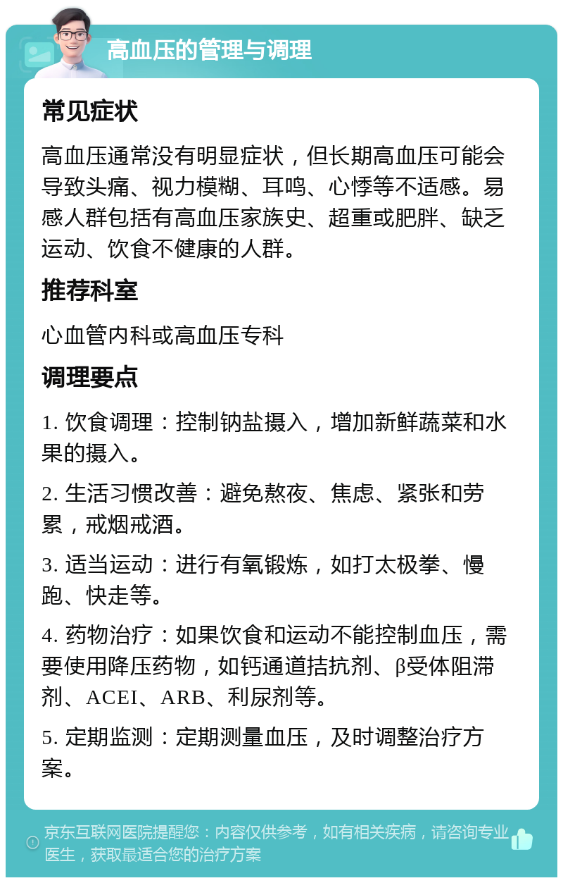 高血压的管理与调理 常见症状 高血压通常没有明显症状，但长期高血压可能会导致头痛、视力模糊、耳鸣、心悸等不适感。易感人群包括有高血压家族史、超重或肥胖、缺乏运动、饮食不健康的人群。 推荐科室 心血管内科或高血压专科 调理要点 1. 饮食调理：控制钠盐摄入，增加新鲜蔬菜和水果的摄入。 2. 生活习惯改善：避免熬夜、焦虑、紧张和劳累，戒烟戒酒。 3. 适当运动：进行有氧锻炼，如打太极拳、慢跑、快走等。 4. 药物治疗：如果饮食和运动不能控制血压，需要使用降压药物，如钙通道拮抗剂、β受体阻滞剂、ACEI、ARB、利尿剂等。 5. 定期监测：定期测量血压，及时调整治疗方案。