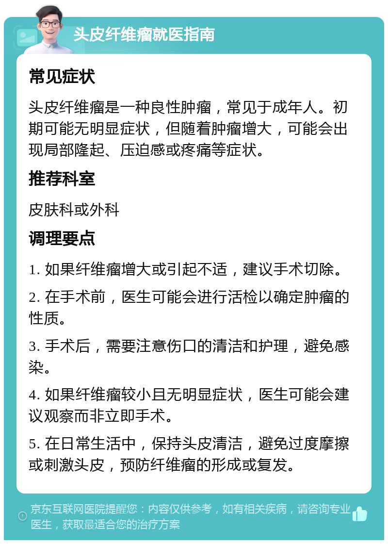 头皮纤维瘤就医指南 常见症状 头皮纤维瘤是一种良性肿瘤，常见于成年人。初期可能无明显症状，但随着肿瘤增大，可能会出现局部隆起、压迫感或疼痛等症状。 推荐科室 皮肤科或外科 调理要点 1. 如果纤维瘤增大或引起不适，建议手术切除。 2. 在手术前，医生可能会进行活检以确定肿瘤的性质。 3. 手术后，需要注意伤口的清洁和护理，避免感染。 4. 如果纤维瘤较小且无明显症状，医生可能会建议观察而非立即手术。 5. 在日常生活中，保持头皮清洁，避免过度摩擦或刺激头皮，预防纤维瘤的形成或复发。