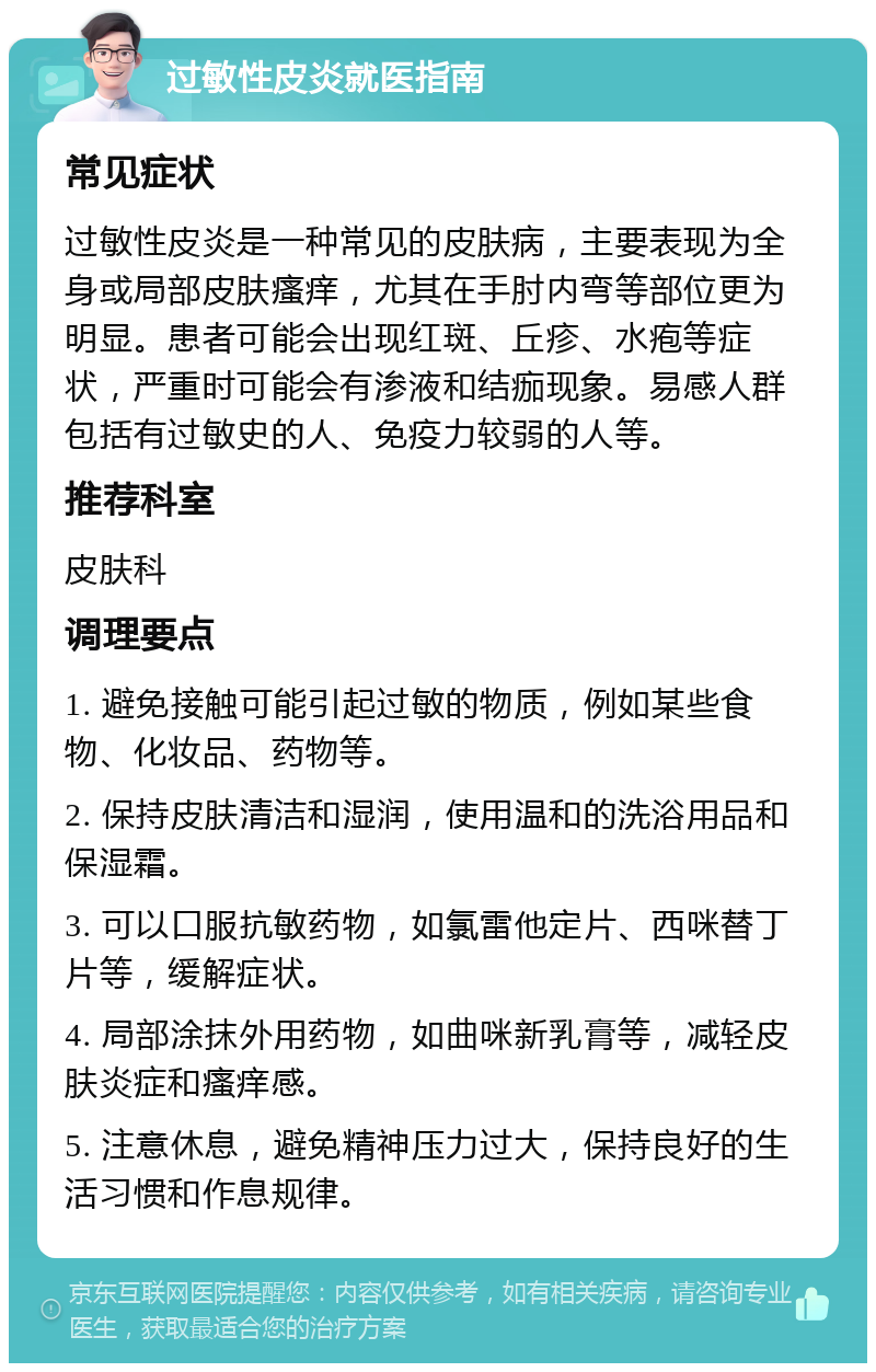 过敏性皮炎就医指南 常见症状 过敏性皮炎是一种常见的皮肤病，主要表现为全身或局部皮肤瘙痒，尤其在手肘内弯等部位更为明显。患者可能会出现红斑、丘疹、水疱等症状，严重时可能会有渗液和结痂现象。易感人群包括有过敏史的人、免疫力较弱的人等。 推荐科室 皮肤科 调理要点 1. 避免接触可能引起过敏的物质，例如某些食物、化妆品、药物等。 2. 保持皮肤清洁和湿润，使用温和的洗浴用品和保湿霜。 3. 可以口服抗敏药物，如氯雷他定片、西咪替丁片等，缓解症状。 4. 局部涂抹外用药物，如曲咪新乳膏等，减轻皮肤炎症和瘙痒感。 5. 注意休息，避免精神压力过大，保持良好的生活习惯和作息规律。