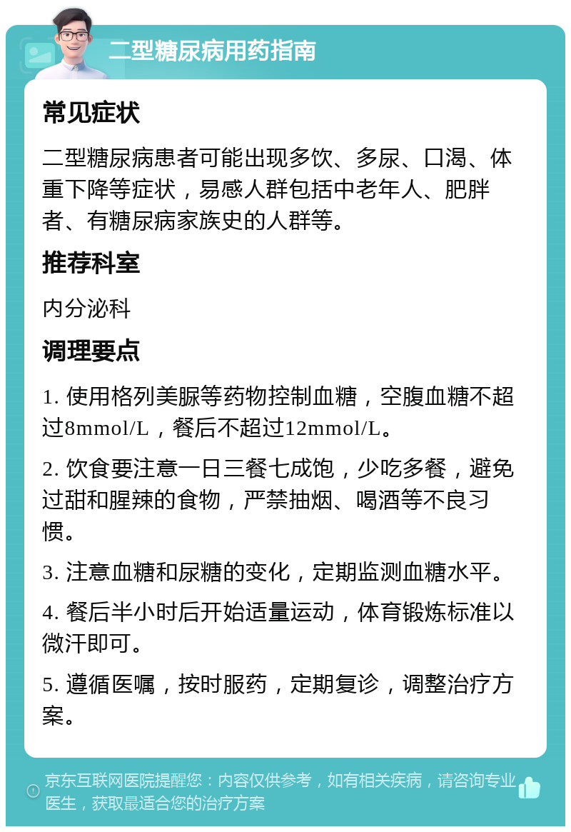 二型糖尿病用药指南 常见症状 二型糖尿病患者可能出现多饮、多尿、口渴、体重下降等症状，易感人群包括中老年人、肥胖者、有糖尿病家族史的人群等。 推荐科室 内分泌科 调理要点 1. 使用格列美脲等药物控制血糖，空腹血糖不超过8mmol/L，餐后不超过12mmol/L。 2. 饮食要注意一日三餐七成饱，少吃多餐，避免过甜和腥辣的食物，严禁抽烟、喝酒等不良习惯。 3. 注意血糖和尿糖的变化，定期监测血糖水平。 4. 餐后半小时后开始适量运动，体育锻炼标准以微汗即可。 5. 遵循医嘱，按时服药，定期复诊，调整治疗方案。