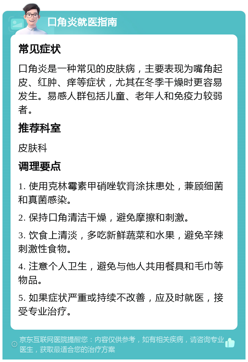 口角炎就医指南 常见症状 口角炎是一种常见的皮肤病，主要表现为嘴角起皮、红肿、痒等症状，尤其在冬季干燥时更容易发生。易感人群包括儿童、老年人和免疫力较弱者。 推荐科室 皮肤科 调理要点 1. 使用克林霉素甲硝唑软膏涂抹患处，兼顾细菌和真菌感染。 2. 保持口角清洁干燥，避免摩擦和刺激。 3. 饮食上清淡，多吃新鲜蔬菜和水果，避免辛辣刺激性食物。 4. 注意个人卫生，避免与他人共用餐具和毛巾等物品。 5. 如果症状严重或持续不改善，应及时就医，接受专业治疗。