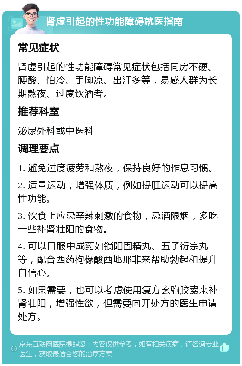 肾虚引起的性功能障碍就医指南 常见症状 肾虚引起的性功能障碍常见症状包括同房不硬、腰酸、怕冷、手脚凉、出汗多等，易感人群为长期熬夜、过度饮酒者。 推荐科室 泌尿外科或中医科 调理要点 1. 避免过度疲劳和熬夜，保持良好的作息习惯。 2. 适量运动，增强体质，例如提肛运动可以提高性功能。 3. 饮食上应忌辛辣刺激的食物，忌酒限烟，多吃一些补肾壮阳的食物。 4. 可以口服中成药如锁阳固精丸、五子衍宗丸等，配合西药枸椽酸西地那非来帮助勃起和提升自信心。 5. 如果需要，也可以考虑使用复方玄驹胶囊来补肾壮阳，增强性欲，但需要向开处方的医生申请处方。