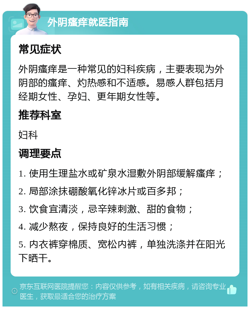 外阴瘙痒就医指南 常见症状 外阴瘙痒是一种常见的妇科疾病，主要表现为外阴部的瘙痒、灼热感和不适感。易感人群包括月经期女性、孕妇、更年期女性等。 推荐科室 妇科 调理要点 1. 使用生理盐水或矿泉水湿敷外阴部缓解瘙痒； 2. 局部涂抹硼酸氧化锌冰片或百多邦； 3. 饮食宜清淡，忌辛辣刺激、甜的食物； 4. 减少熬夜，保持良好的生活习惯； 5. 内衣裤穿棉质、宽松内裤，单独洗涤并在阳光下晒干。