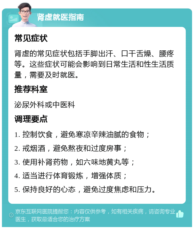 肾虚就医指南 常见症状 肾虚的常见症状包括手脚出汗、口干舌燥、腰疼等。这些症状可能会影响到日常生活和性生活质量，需要及时就医。 推荐科室 泌尿外科或中医科 调理要点 1. 控制饮食，避免寒凉辛辣油腻的食物； 2. 戒烟酒，避免熬夜和过度房事； 3. 使用补肾药物，如六味地黄丸等； 4. 适当进行体育锻炼，增强体质； 5. 保持良好的心态，避免过度焦虑和压力。