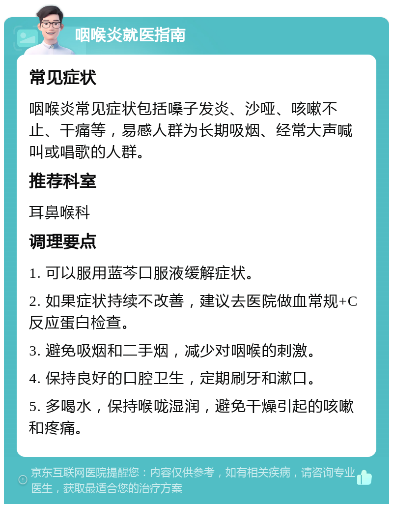 咽喉炎就医指南 常见症状 咽喉炎常见症状包括嗓子发炎、沙哑、咳嗽不止、干痛等，易感人群为长期吸烟、经常大声喊叫或唱歌的人群。 推荐科室 耳鼻喉科 调理要点 1. 可以服用蓝芩口服液缓解症状。 2. 如果症状持续不改善，建议去医院做血常规+C反应蛋白检查。 3. 避免吸烟和二手烟，减少对咽喉的刺激。 4. 保持良好的口腔卫生，定期刷牙和漱口。 5. 多喝水，保持喉咙湿润，避免干燥引起的咳嗽和疼痛。