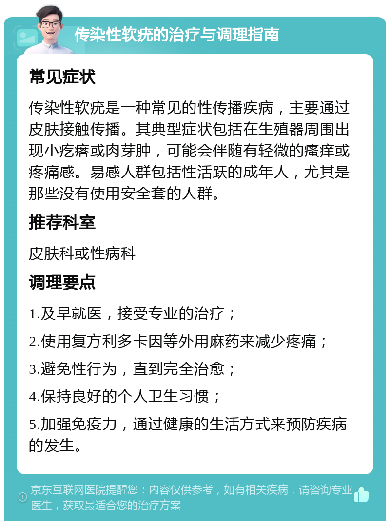 传染性软疣的治疗与调理指南 常见症状 传染性软疣是一种常见的性传播疾病，主要通过皮肤接触传播。其典型症状包括在生殖器周围出现小疙瘩或肉芽肿，可能会伴随有轻微的瘙痒或疼痛感。易感人群包括性活跃的成年人，尤其是那些没有使用安全套的人群。 推荐科室 皮肤科或性病科 调理要点 1.及早就医，接受专业的治疗； 2.使用复方利多卡因等外用麻药来减少疼痛； 3.避免性行为，直到完全治愈； 4.保持良好的个人卫生习惯； 5.加强免疫力，通过健康的生活方式来预防疾病的发生。