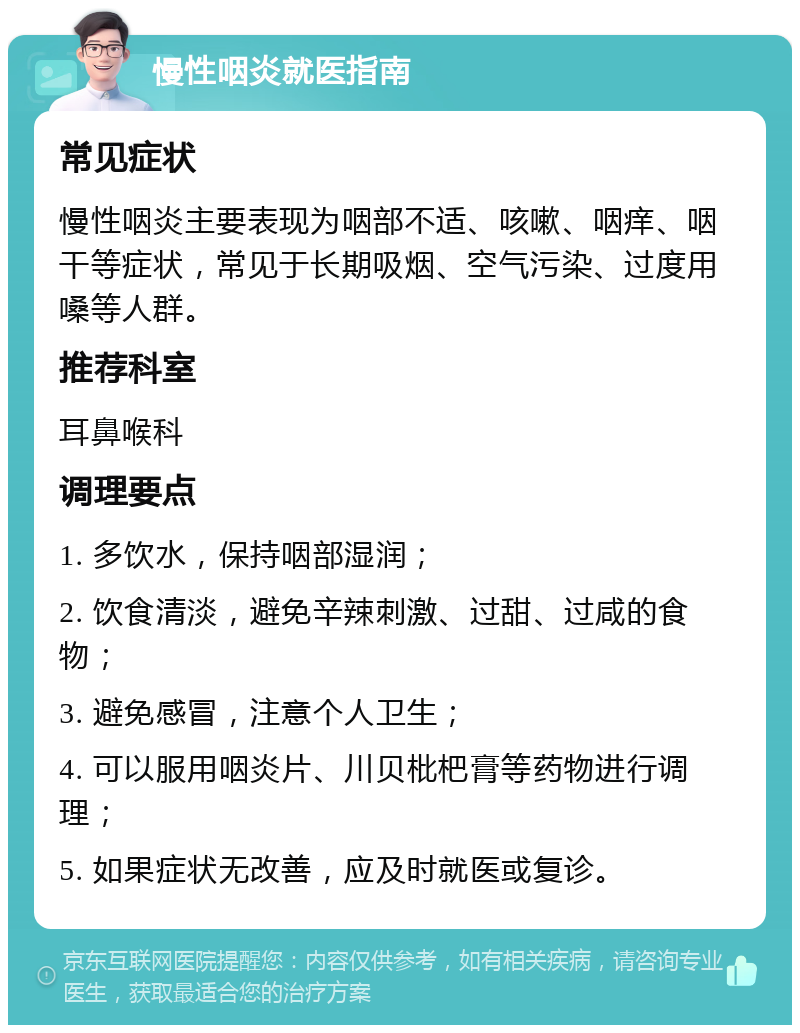 慢性咽炎就医指南 常见症状 慢性咽炎主要表现为咽部不适、咳嗽、咽痒、咽干等症状，常见于长期吸烟、空气污染、过度用嗓等人群。 推荐科室 耳鼻喉科 调理要点 1. 多饮水，保持咽部湿润； 2. 饮食清淡，避免辛辣刺激、过甜、过咸的食物； 3. 避免感冒，注意个人卫生； 4. 可以服用咽炎片、川贝枇杷膏等药物进行调理； 5. 如果症状无改善，应及时就医或复诊。